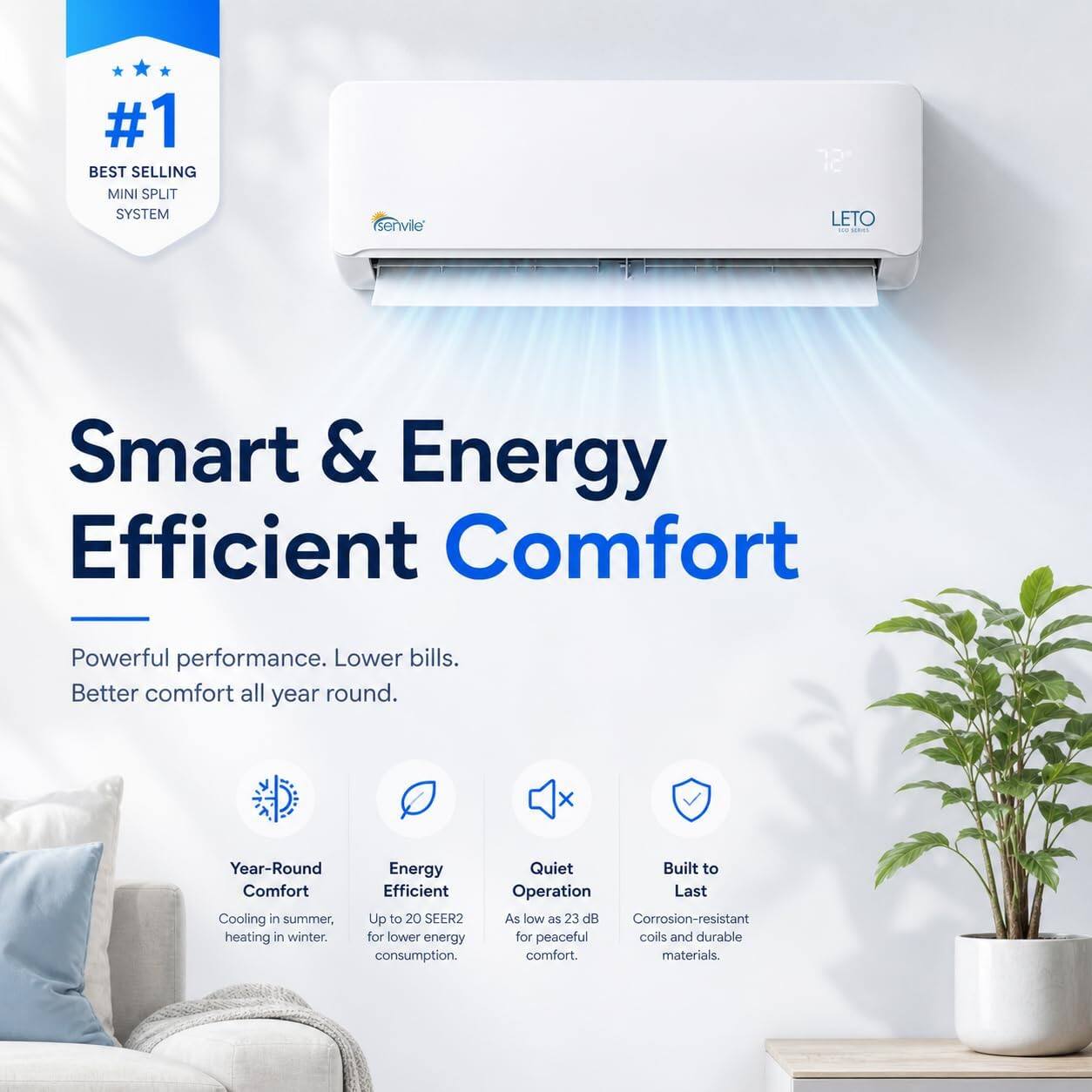 #1 BEST SELLING MINI SPLIT SYSTEM

senvile LETO

Smart & Energy Efficient Comfort

Powerful performance. Lower bills. Better comfort all year round.

Year-Round Comfort
Cooling in summer, heating in winter.

Energy Efficient
Up to 20 SEER2 for lower energy consumption.

Quiet Operation
As low as 23 dB for peaceful comfort.

Built to Last
Corrosion-resistant coils and durable materials.