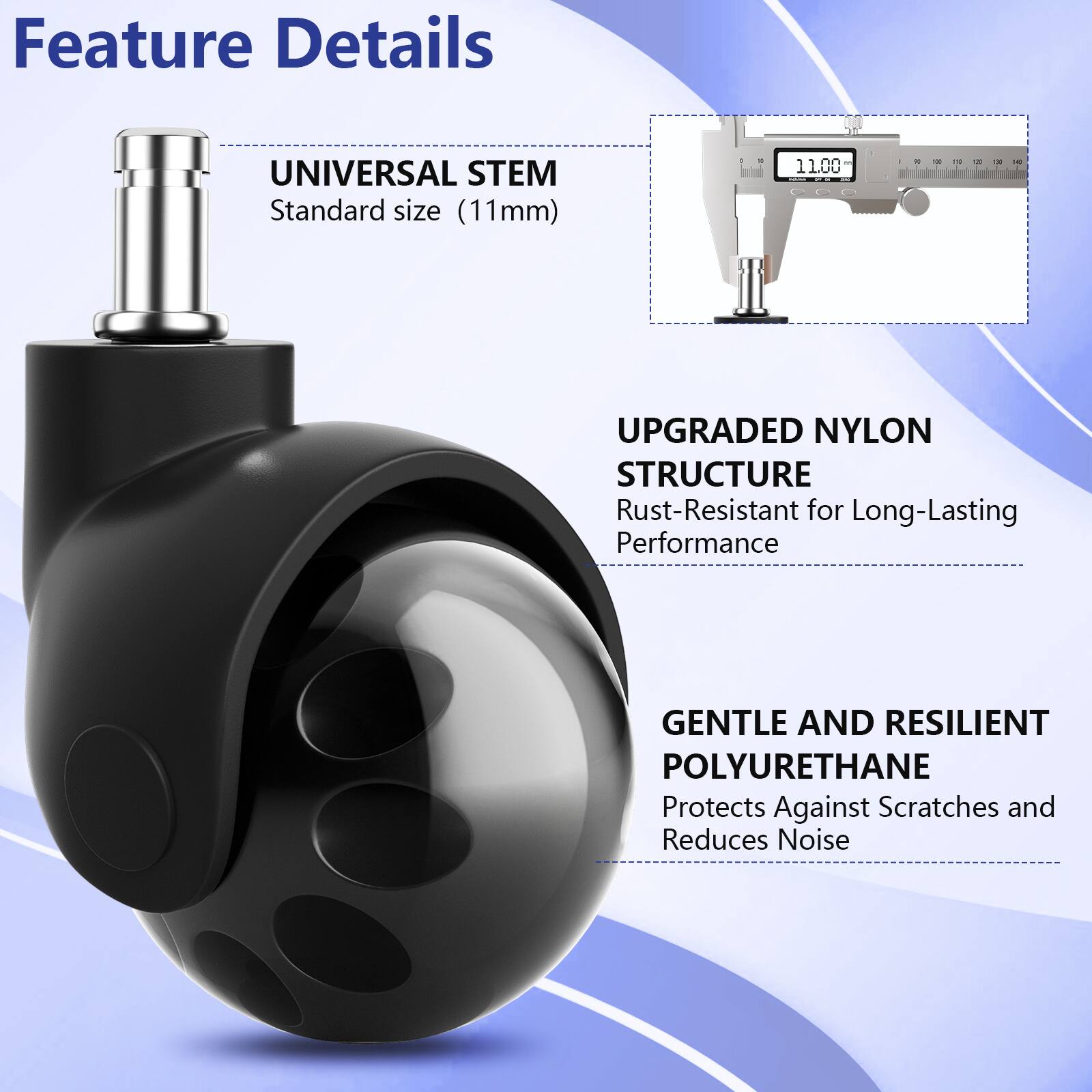 Feature Details

- UNIVERSAL STEM
  - Standard size (11mm)

- UPGRADED NYLON STRUCTURE
  - Rust-Resistant for Long-Lasting Performance

- GENTLE AND RESILIENT POLYURETHANE
  - Protects Against Scratches and Reduces Noise