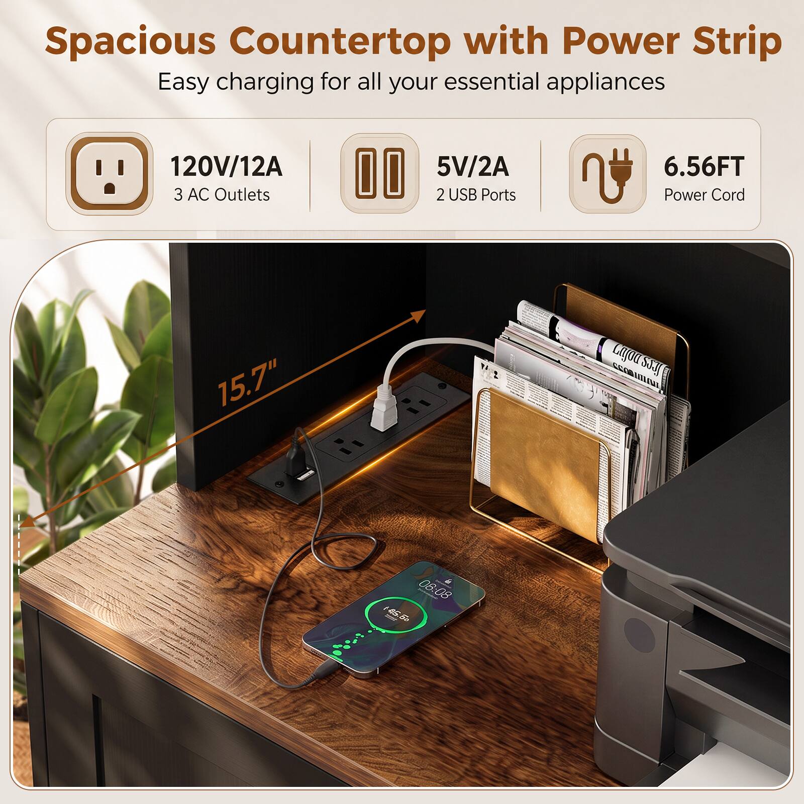 Spacious Countertop with Power Strip  
Easy charging for all your essential appliances  
120V/12A 3 AC Outlets  
5V/2A 2 USB Ports  
6.56FT Power Cord  
15.7"