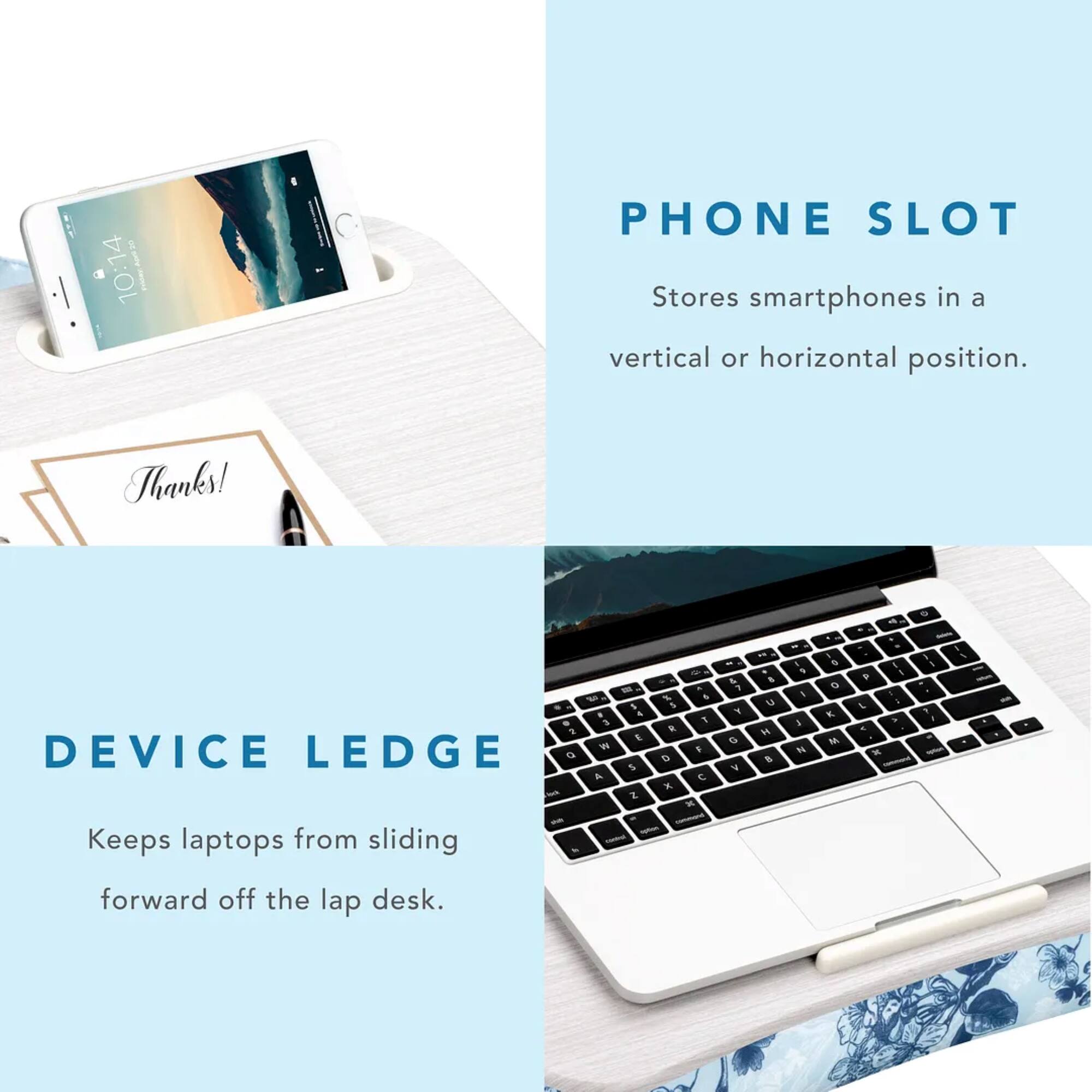 Phone Slot: Stores smartphones in a vertical or horizontal position. Thanks!
Device Ledge: Keeps laptops from sliding forward off the lap desk.