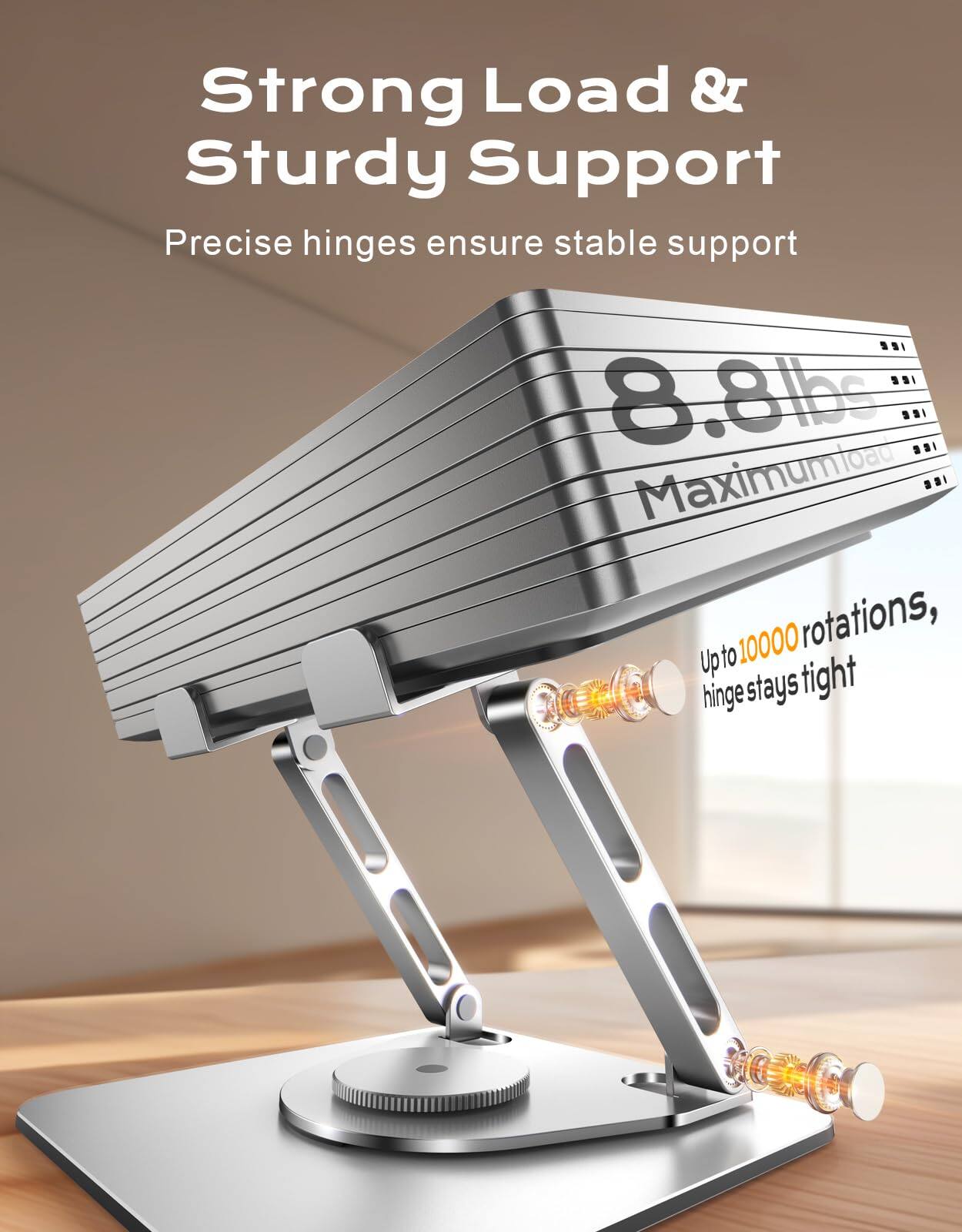 Strong Load & Sturdy Support  
Precise hinges ensure stable support  

8.8lbs Maximum Load  
Up to 10000 rotations, hinge stays tight