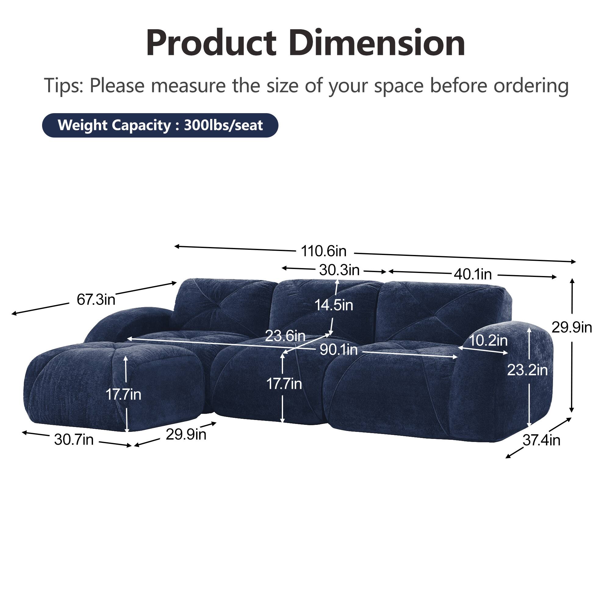 Product Dimension  
Tips: Please measure the size of your space before ordering  
Weight Capacity: 300lbs/seat  

67.3in  
17.7in  
110.6in  
30.3in  
14.5in  
23.6in  
90.1in  
17.7in  
40.1in  
29.9in  
10.2in  
23.2in  
30.7in  
29.9in  
37.4in