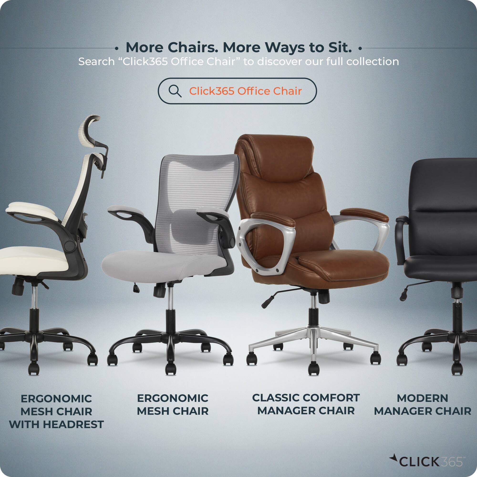More Chairs. More Ways to Sit.  
Search "Click365 Office Chair" to discover our full collection  

- ERGONOMIC MESH CHAIR WITH HEADREST  
- ERGONOMIC MESH CHAIR  
- CLASSIC COMFORT MANAGER CHAIR  
- MODERN MANAGER CHAIR  

CLICK365