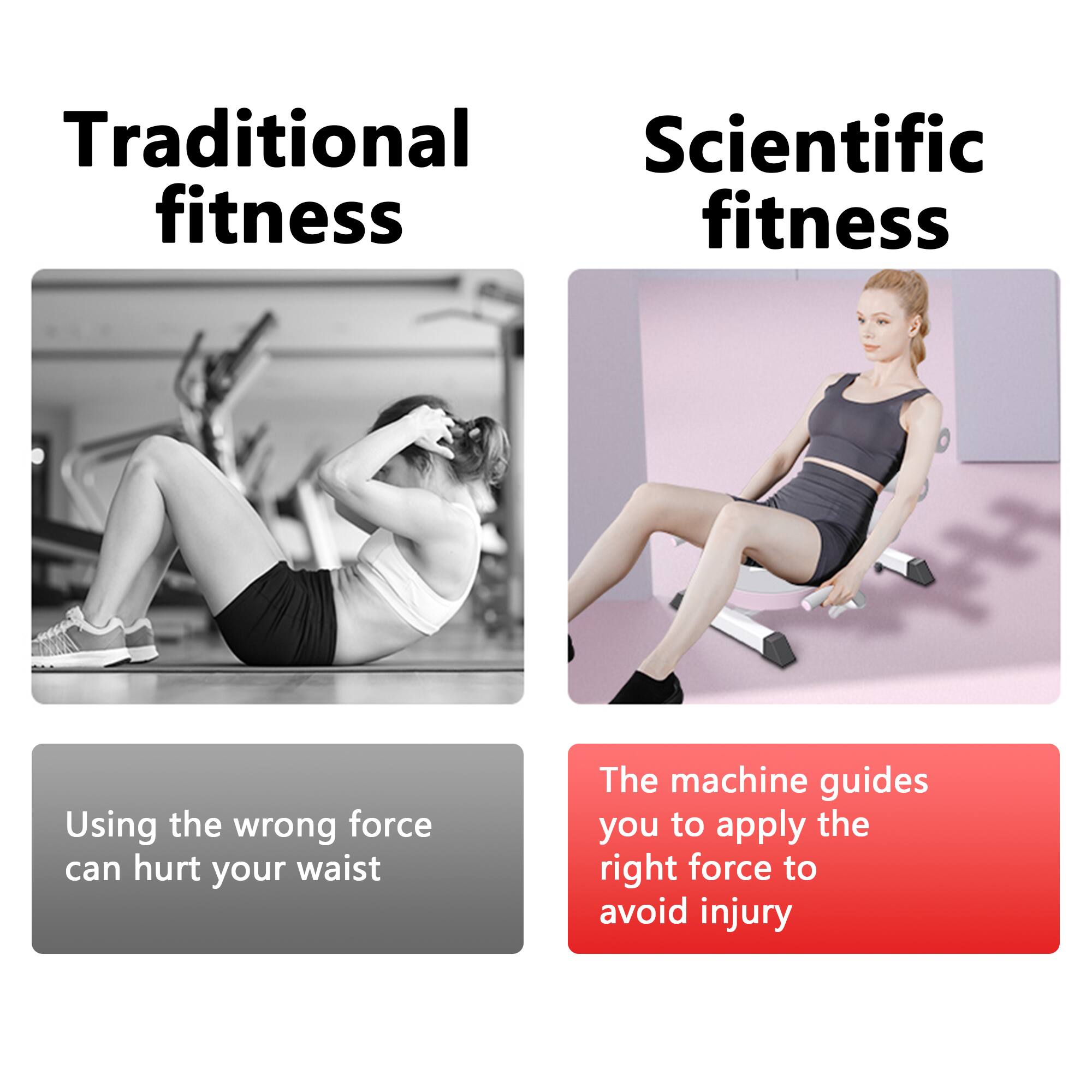 Traditional fitness  
Using the wrong force can hurt your waist  

Scientific fitness  
The machine guides you to apply the right force to avoid injury