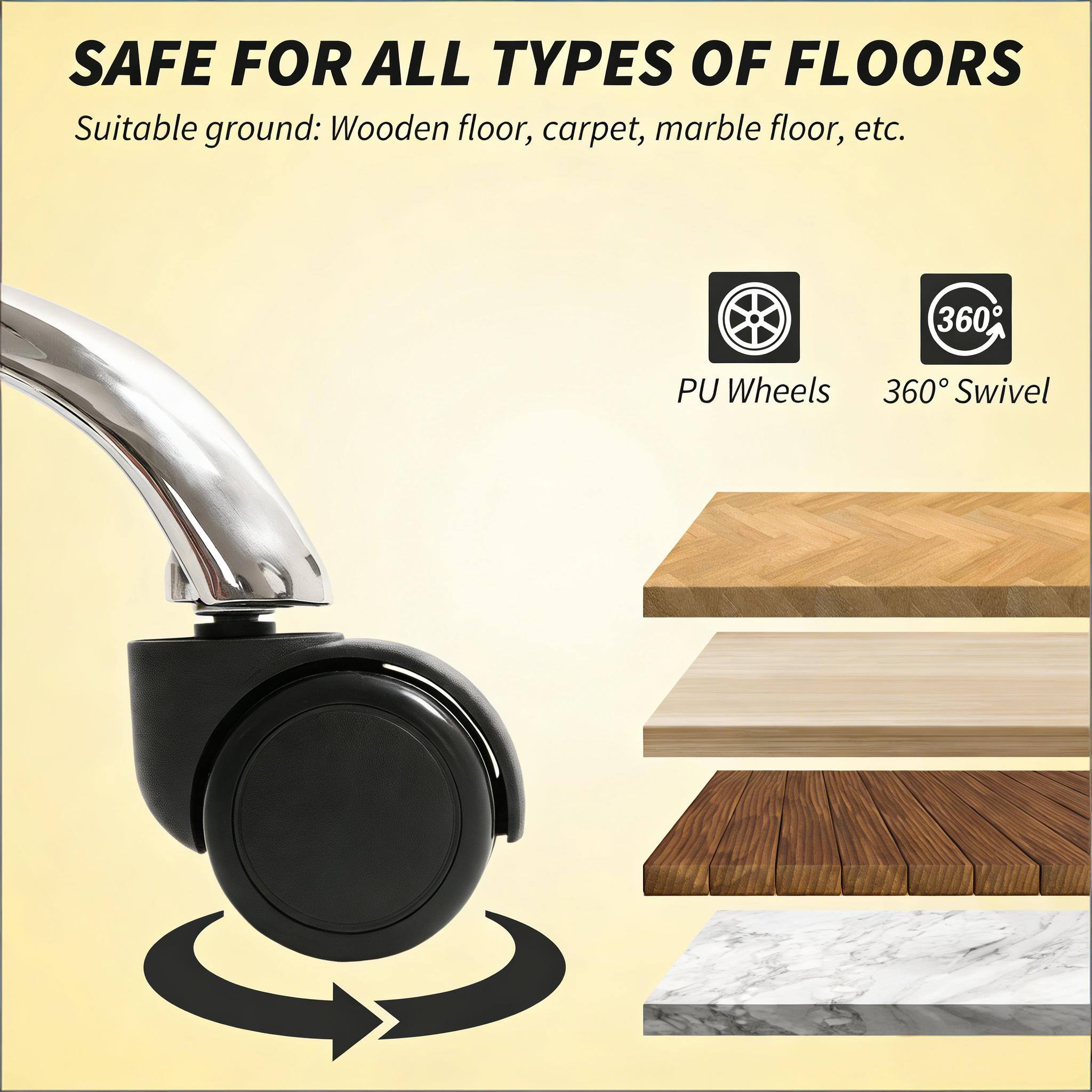 SAFE FOR ALL TYPES OF FLOORS  
Suitable ground: Wooden floor, carpet, marble floor, etc.  

360° PU Wheels  
360° Swivel