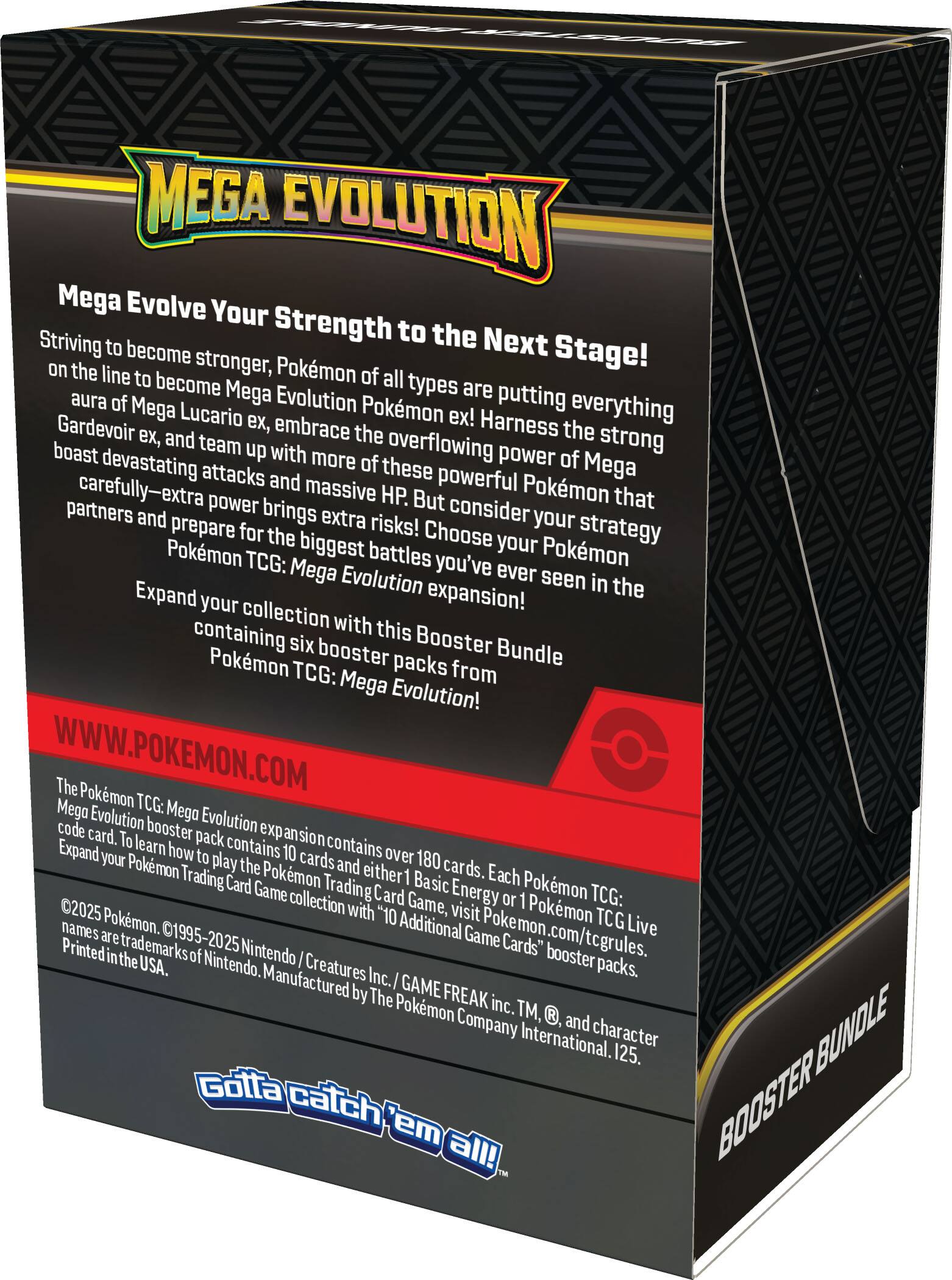 Mega Evolution Mega Evolve Your Strength to the Next Stage! Striving to become stronger, Pokemon of all types are putting everything on the line to become Mega Evolution Pokemon! Embrace the aura of Mega Gardevoir ex, and team up with more of these powerful Pokemon that boast devastating attacks and massive HP. But consider the extra power that brings extra risks! Choose your strategy partners and prepare for the biggest battles you've ever seen in the Pokemon TCG: Mega Evolution expansion! Expand your collection with this Booster Bundle containing six booster packs from Pokemon TCG: Mega Evolution! WWW.POKEMON.COM The Pokemon TCG: Mega Evolution expansion contains over 180 cards. Each Pokemon TCG: Mega Evolution or Pokemon TCG Live booster pack contains 10 cards and either 1 Basic Energy card. To learn how to play the Pokemon Trading Card Game, visit Pokemon.com/tcg/rules.