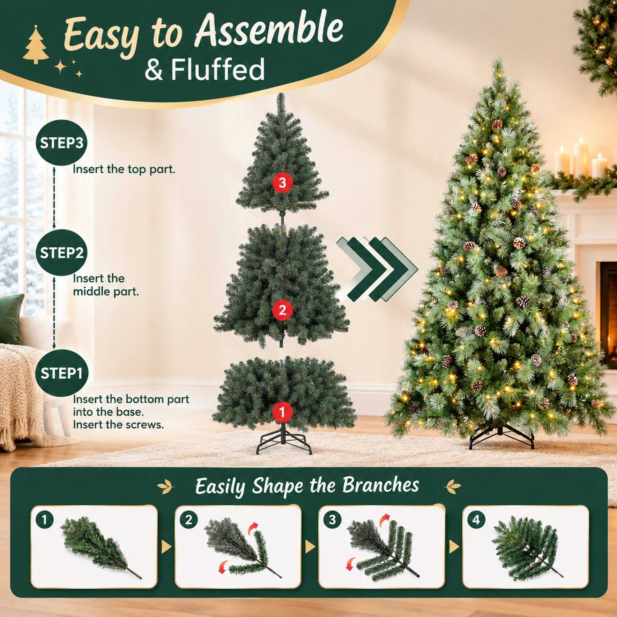 Easy to Assemble & Fluffed

STEP 1
Insert the bottom part into the base. Insert the screws.

STEP 2
Insert the middle part.

STEP 3
Insert the top part.

Easily Shape the Branches
1
2
3
4