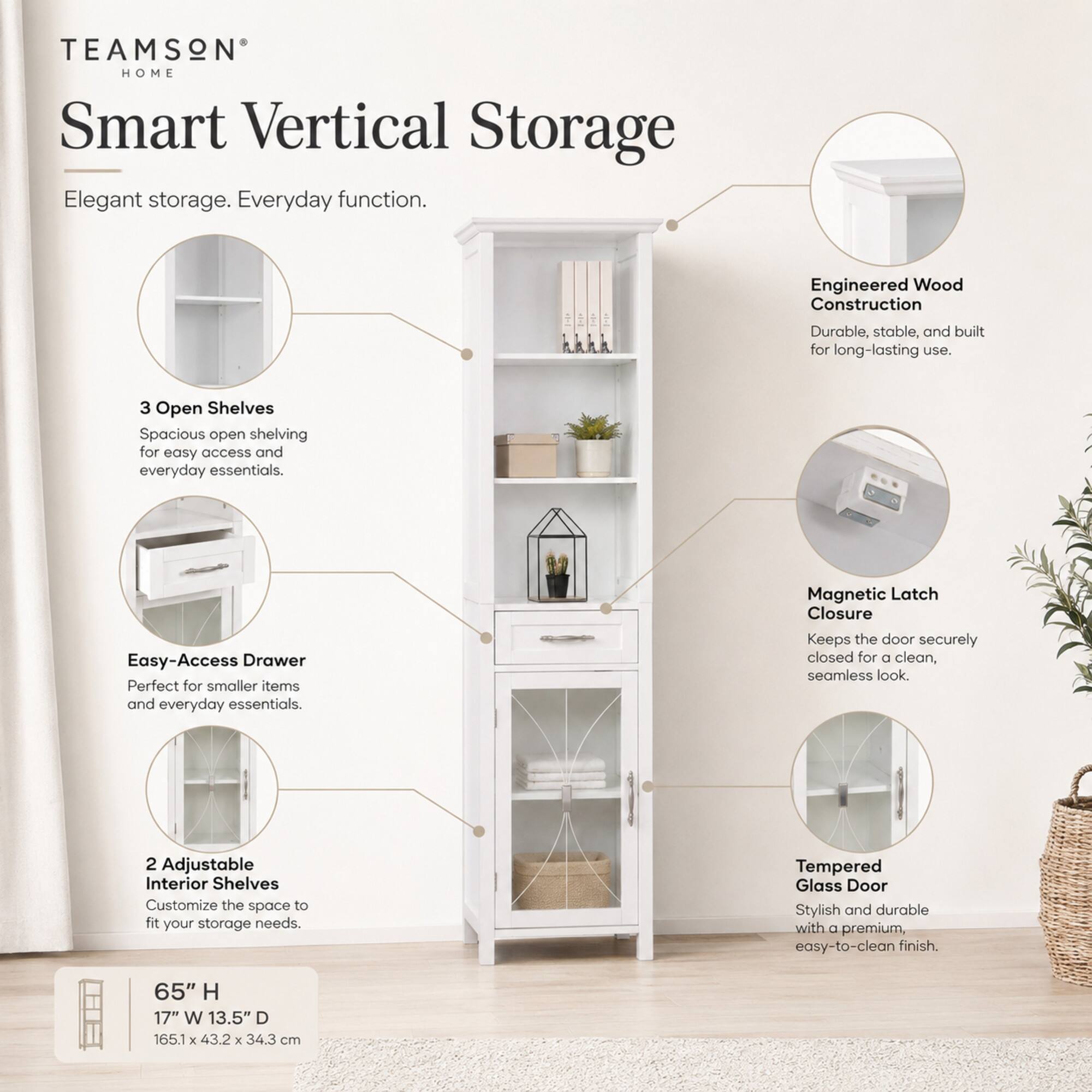 TEAMSON HOME Smart Vertical Storage  
Elegant storage. Everyday function.  

Engineered Wood Construction  
Durable, stable, and built for long-lasting use.  

3 Open Shelves  
Spacious open shelving for easy access and everyday essentials.  

Easy-Access Drawer  
Perfect for smaller items and everyday essentials.  

Magnetic Latch Closure  
Keeps the door securely closed for a clean, seamless look.  

2 Adjustable Interior Shelves  
Customize the space to fit your storage needs.  

Tempered Glass Door  
Stylish and durable with a premium, easy-to-clean finish.  

65" H 17" W 13.5" D  
165.1 X 43.2 X 34.3 cm