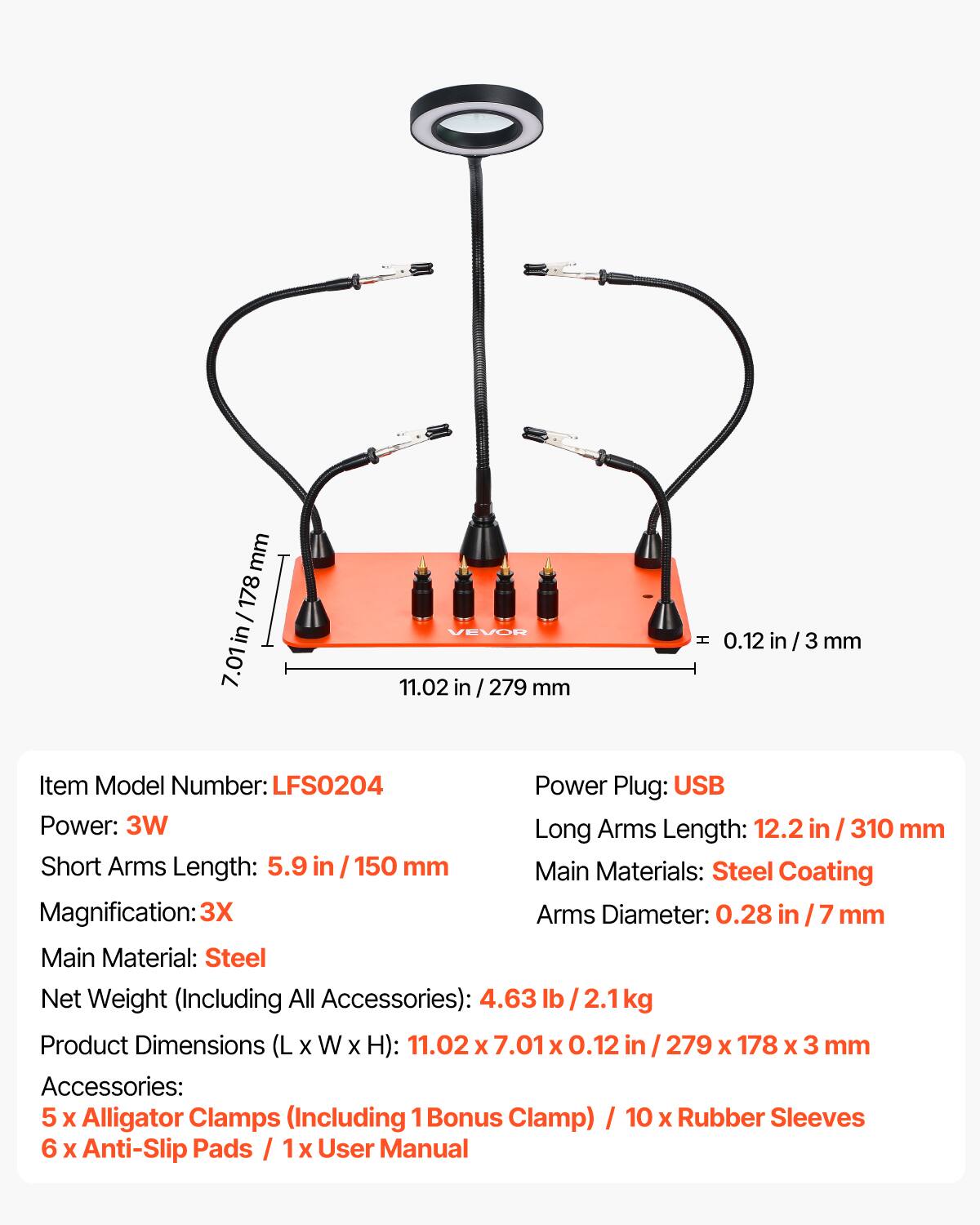 mm 178 / in 7.01 VEVOR 11.02 in / 279 mm H 0.12 in / 3 mm  
Item Model Number: LFS0204  
Power Plug: USB  
Power: 3W  
Long Arms Length: 12.2 in / 310 mm  
Short Arms Length: 5.9 in / 150 mm  
Main Materials: Steel Coating  
Magnification: 3X  
Arms Diameter: 0.28 in / 7 mm  
Main Material: Steel  
Net Weight (Including All Accessories): 4.63 lb / 2.1 kg  
Product Dimensions (L x W x H): 11.02 x 7.01 x 0.12 in / 279 x 178 x 3 mm  
Accessories: 5 x Alligator Clamps (Including 1 Bonus Clamp) / 10 x Rubber Sleeves / 6 x Anti-Slip Pads / 1 x User Manual