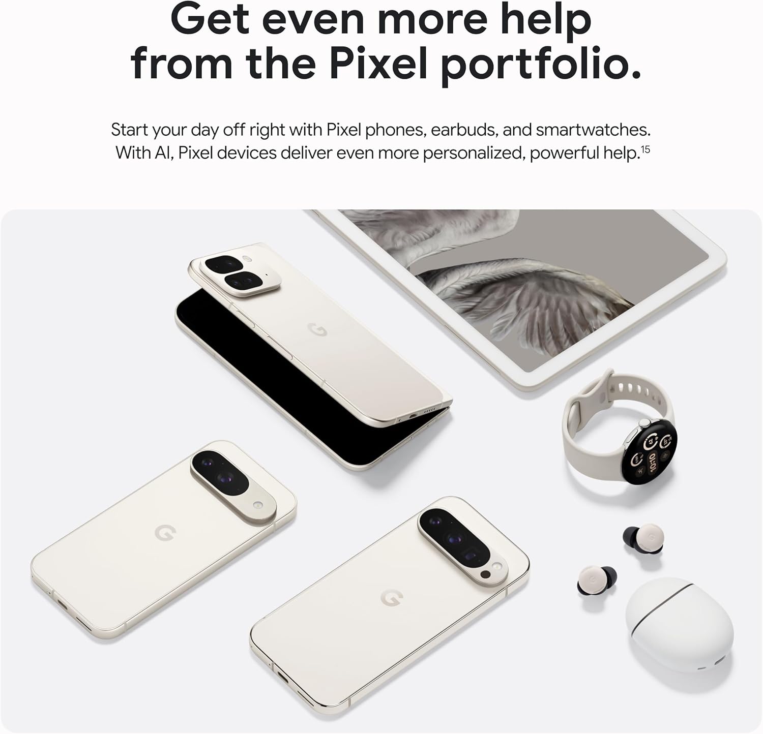 Get even more help from the Pixel portfolio.

Start your day off right with Pixel phones, earbuds, and smartwatches. With AI, Pixel devices deliver even more personalized, powerful help.¹⁵