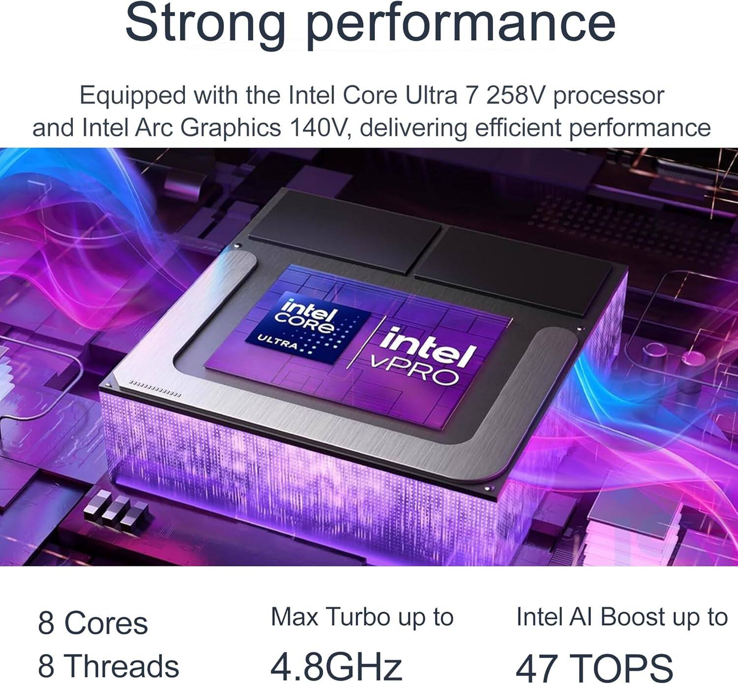 Strong performance  
Equipped with the Intel Core Ultra 7 258V processor and Intel Arc Graphics 140V, delivering efficient performance  

8 Cores  
8 Threads  
Max Turbo up to 4.8GHz  
Intel AI Boost up to 47 TOPS