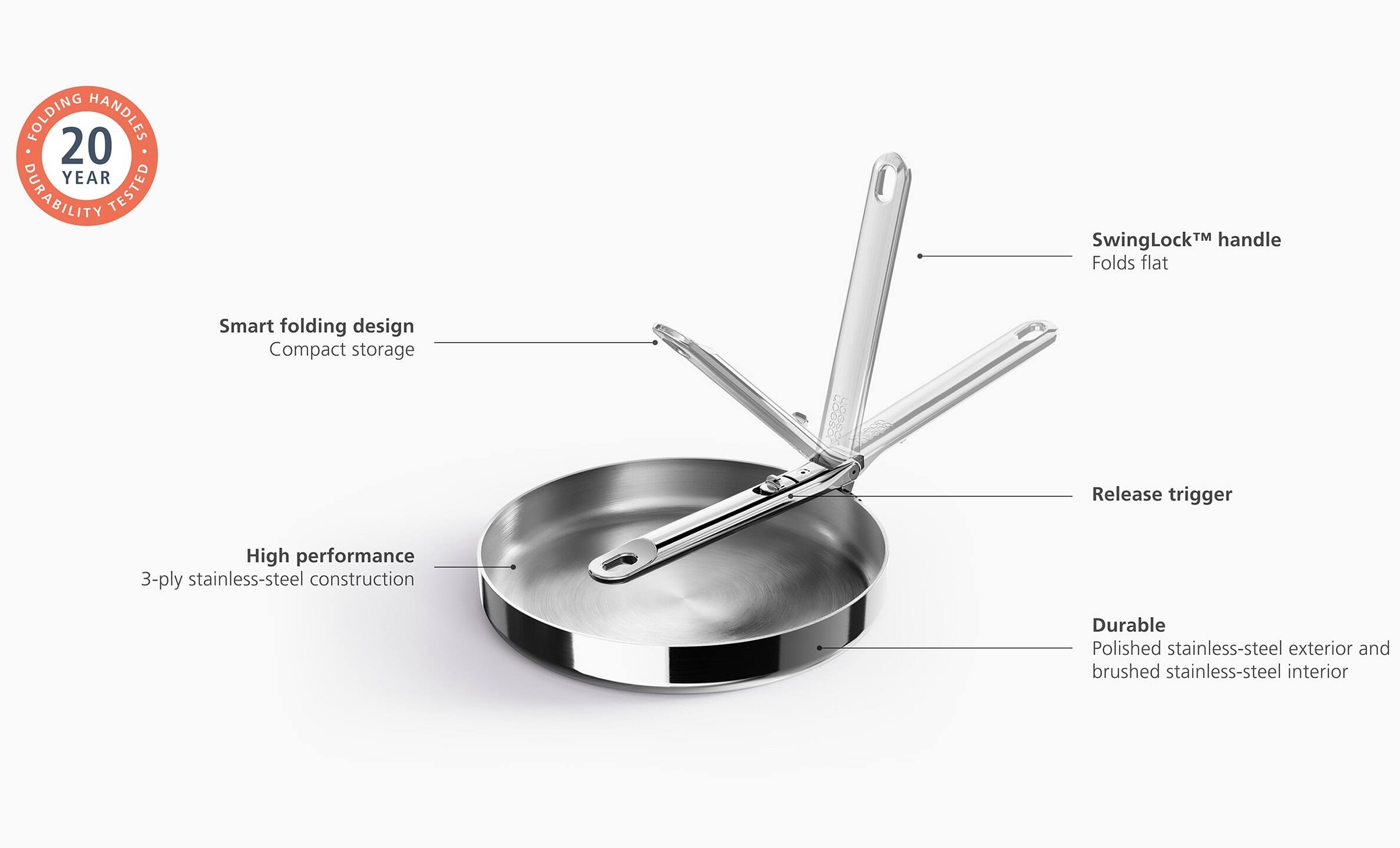 FOLDING HANDLES  
20 YEAR DURABILITY TESTED

- SwingLock™ handle  
  Folds flat

- Smart folding design  
  Compact storage

- High performance  
  3-ply stainless-steel construction

- Release trigger

- Durable  
  Polished stainless-steel exterior and brushed stainless-steel interior