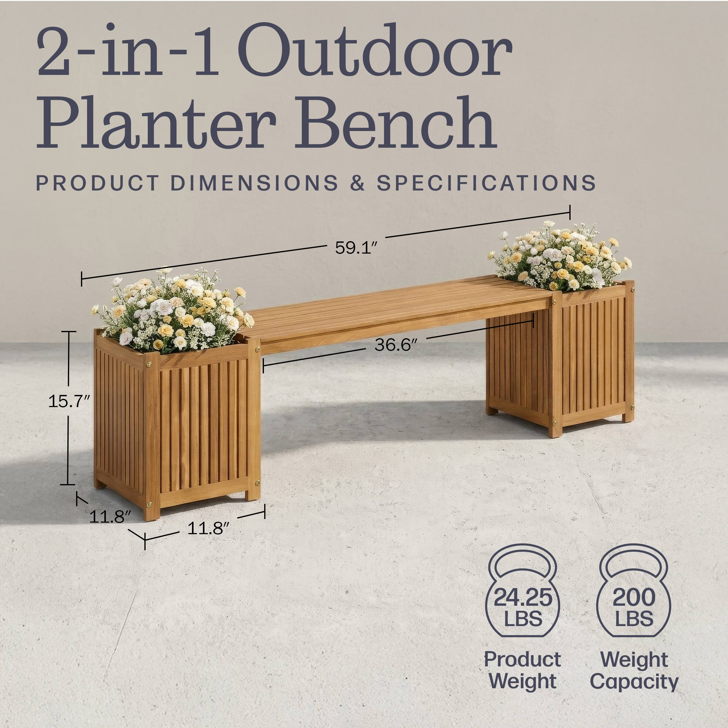 2-in-1 Outdoor Planter Bench

PRODUCT DIMENSIONS & SPECIFICATIONS

59.1" 36.6" 15.7" T 11.8" 11.8"

Product Weight: 24.25 LBS
Weight Capacity: 200 LBS