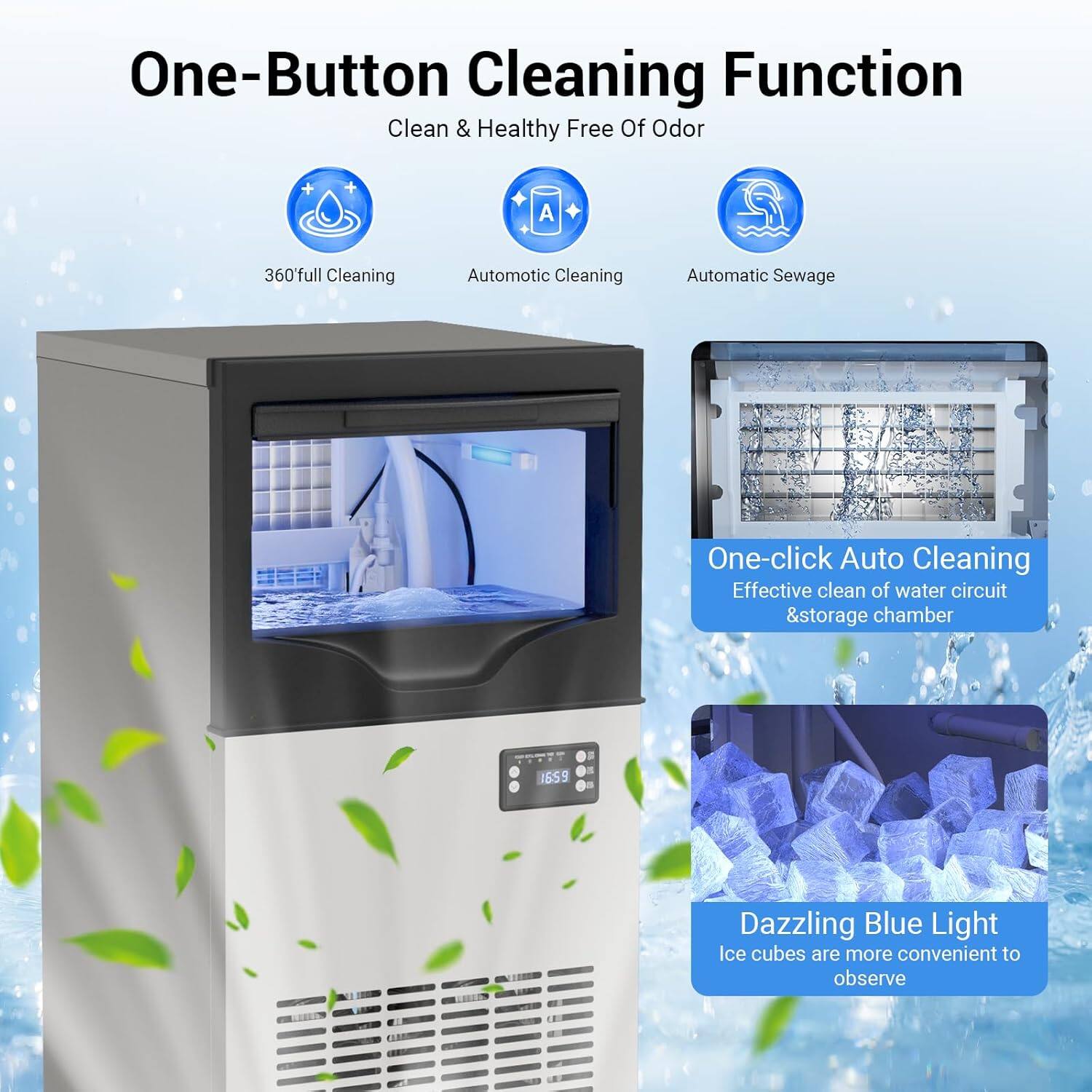 One-Button Cleaning Function  
Clean & Healthy Free Of Odor  

- 360° Full Cleaning  
- Automatic Cleaning  
- Automatic Sewage  

One-click Auto Cleaning  
Effective clean of water circuit & storage chamber  

Dazzling Blue Light  
Ice cubes are more convenient to observe