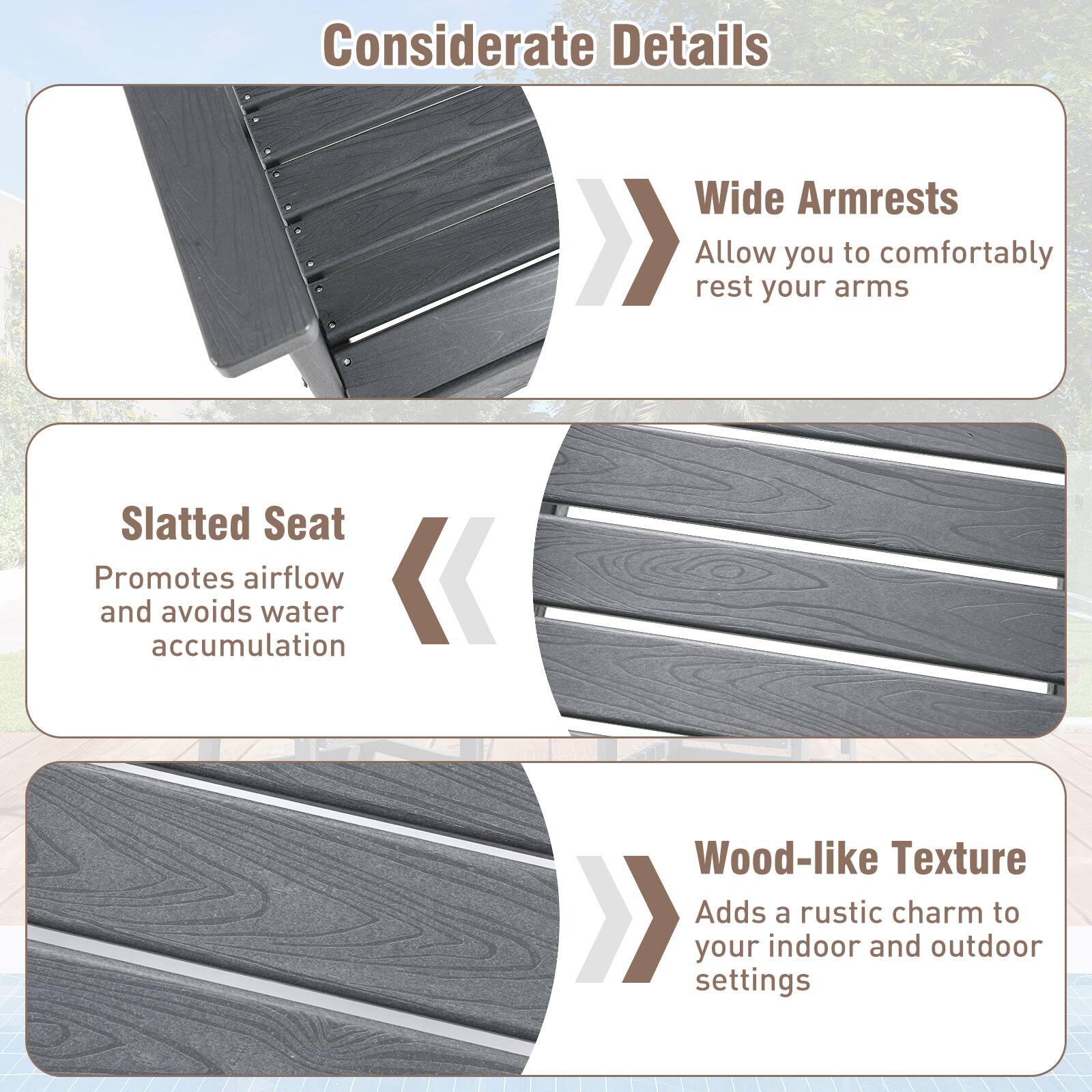 Considerate Details

- Wide Armrests
  - Allow you to comfortably rest your arms

- Slatted Seat
  - Promotes airflow and avoids water accumulation

- Wood-like Texture
  - Adds a rustic charm to your indoor and outdoor settings