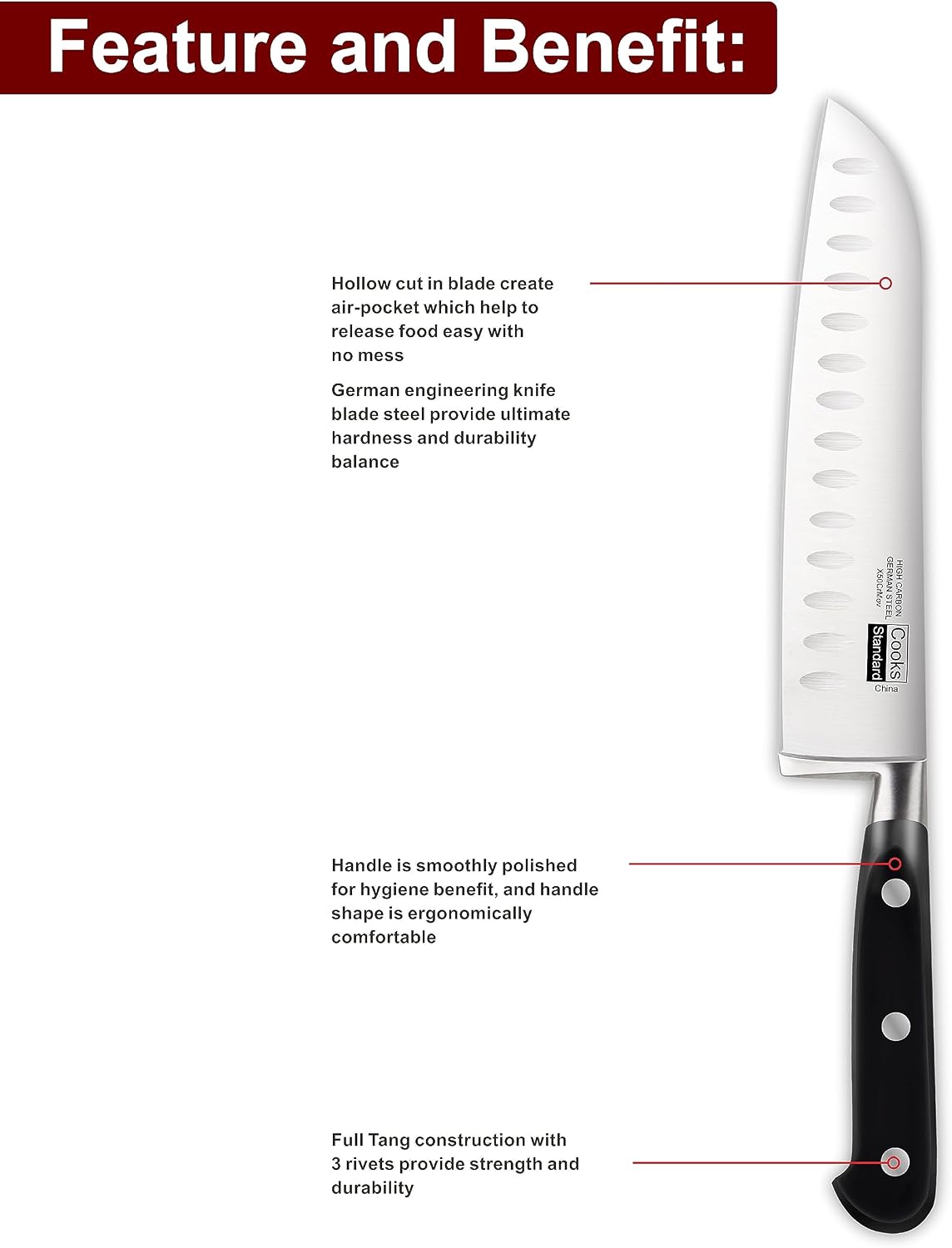 Feature and Benefit:

- Hollow cut in blade create air-pocket which help to release food easy with no mess
- German engineering knife blade steel provide ultimate hardness and durability balance
- HIGH X60CrMov GERMAN STEEL H CARBON Standard Cooks China
- Handle is smoothly polished for hygiene benefit, and handle shape is ergonomically comfortable
- Full Tang construction with 3 rivets provide strength and durability