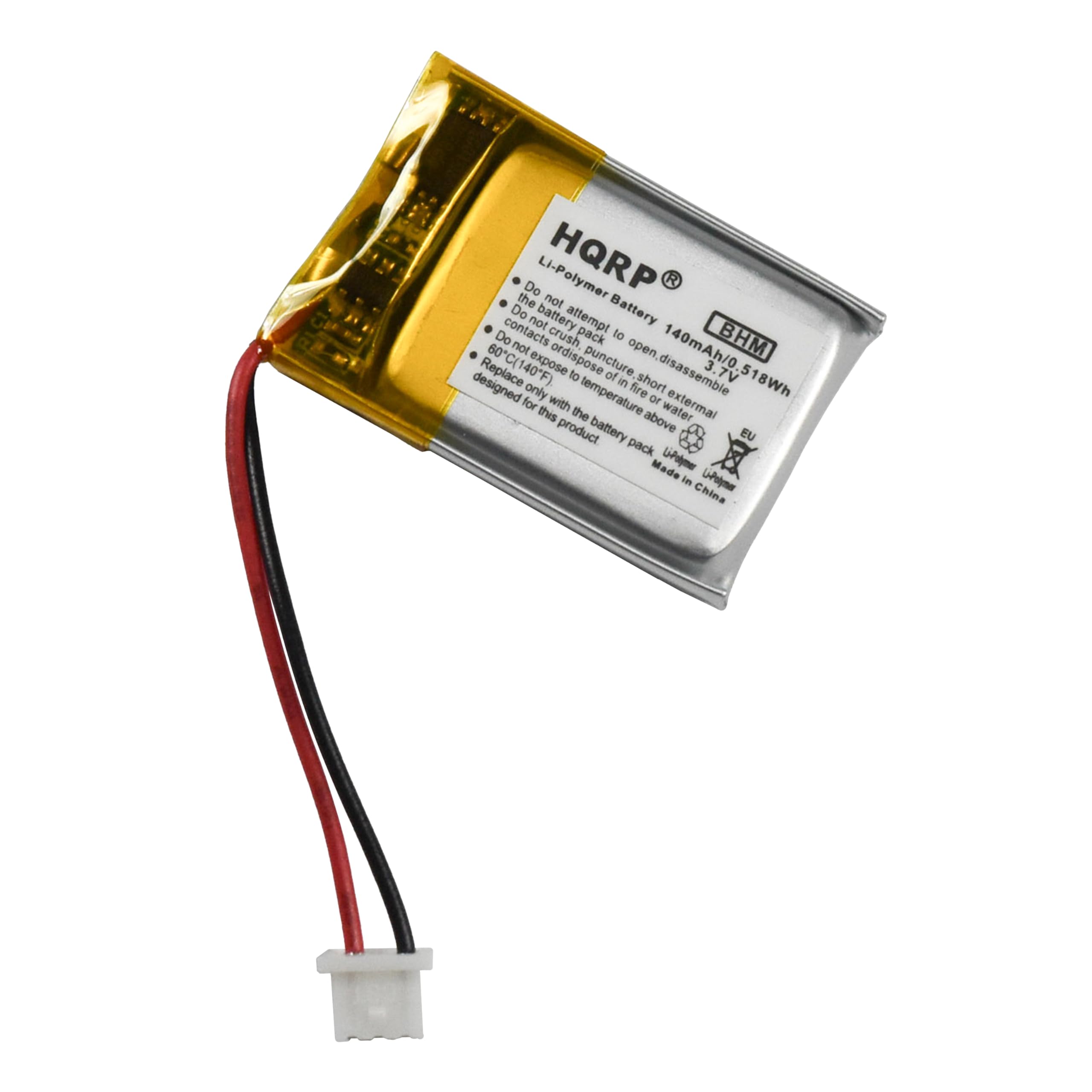 HQRP  
Li-Polymer Battery  
BHM  
140mAh/5.18Wh  
3.7V  
Designed for this product only  
Do not attempt to disassemble  
Do not expose to fire or external temperature above 60°C (140°F)  
Do not crush, puncture, or dispose of in short circuit  
Do not expose to water  
Do not attempt to open  
Do not expose to fire or external temperature above 60°C (140°F)  
Replace only with the same product  
Made in China  
EU