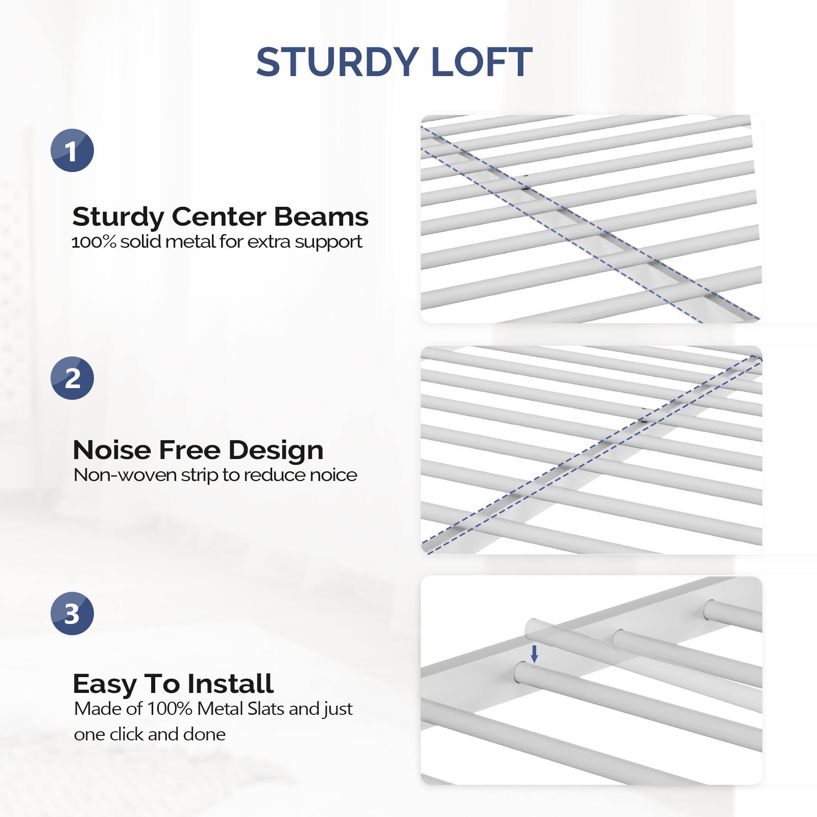 STURDY LOFT

1. Sturdy Center Beams  
   100% solid metal for extra support

2. Noise Free Design  
   Non-woven strip to reduce noise

3. Easy To Install  
   Made of 100% Metal Slats and just one click and done