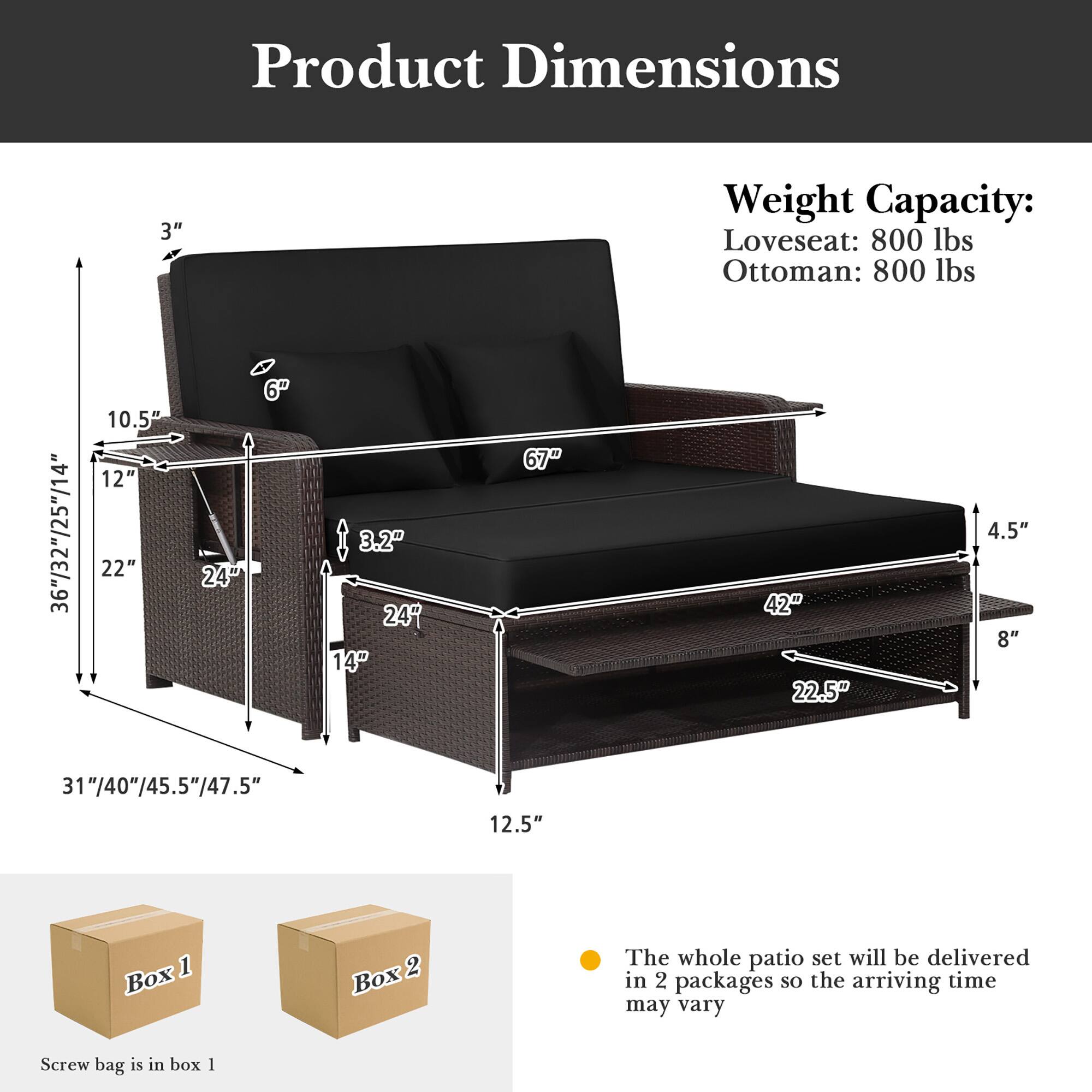 Product Dimensions  
Weight Capacity:  
Loveseat: 800 lbs  
Ottoman: 800 lbs  

3"  
36"/32"/25"/14"  
10.5"  
12"  
22"  
6"  
24"  
3.2"  
24"  
14"  
67"  
42"  
22.5"  
4.5"  
8"  
31"/40"/45.5"/47.5"  
12.5"  

The whole patio set will be delivered in 2 packages so the arriving time may vary  
Screw bag is in box 1