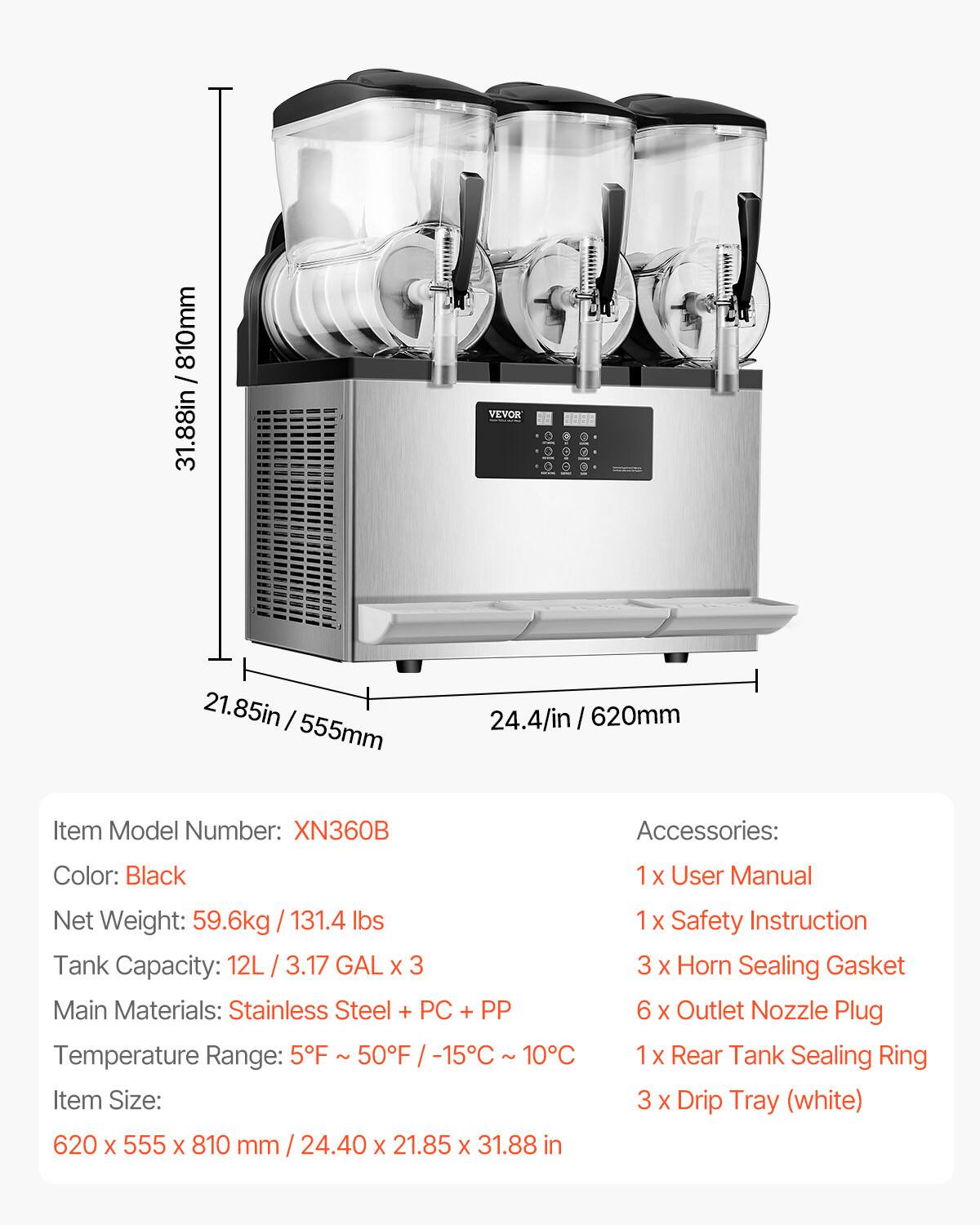 31.88in / 810mm  
810mm  
31.88in  

VEVOR  
HAHR  

21.85in / 555mm  
24.4/in 620mm  

Item Model Number: XN360B  
Accessories:  
Color: Black  
1 X User Manual  
Net Weight: 59.6kg / 131.4 lbs  
Tank Capacity: 12L 3.17 GAL X 3  
Main Materials: Stainless Steel + PC + PP  
Temperature Range: 5F 50F -15C 10C  
Item Size: 620 X 555 X 810 mm 24.40 X 21.85 X 31.88 in  
1 X Safety Instruction  
3 X Horn Sealing Gasket  
6 X Outlet Nozzle Plug  
1 X Rear Tank Sealing Ring  
3 X Drip Tray (white)