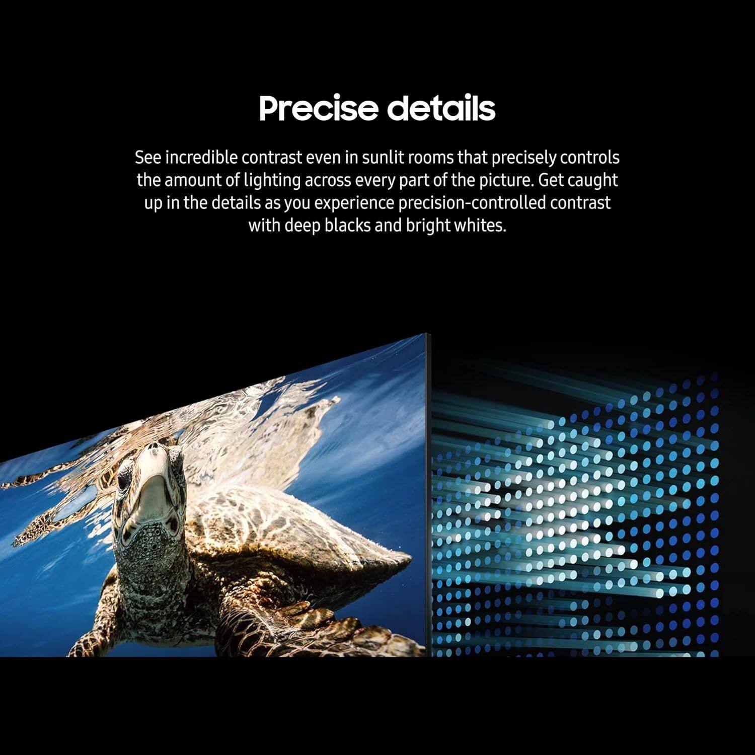 Precise details

See incredible contrast even in sunlit rooms that precisely controls the amount of lighting across every part of the picture. Get caught up in the details as you experience precision-controlled contrast with deep blacks and bright whites.
