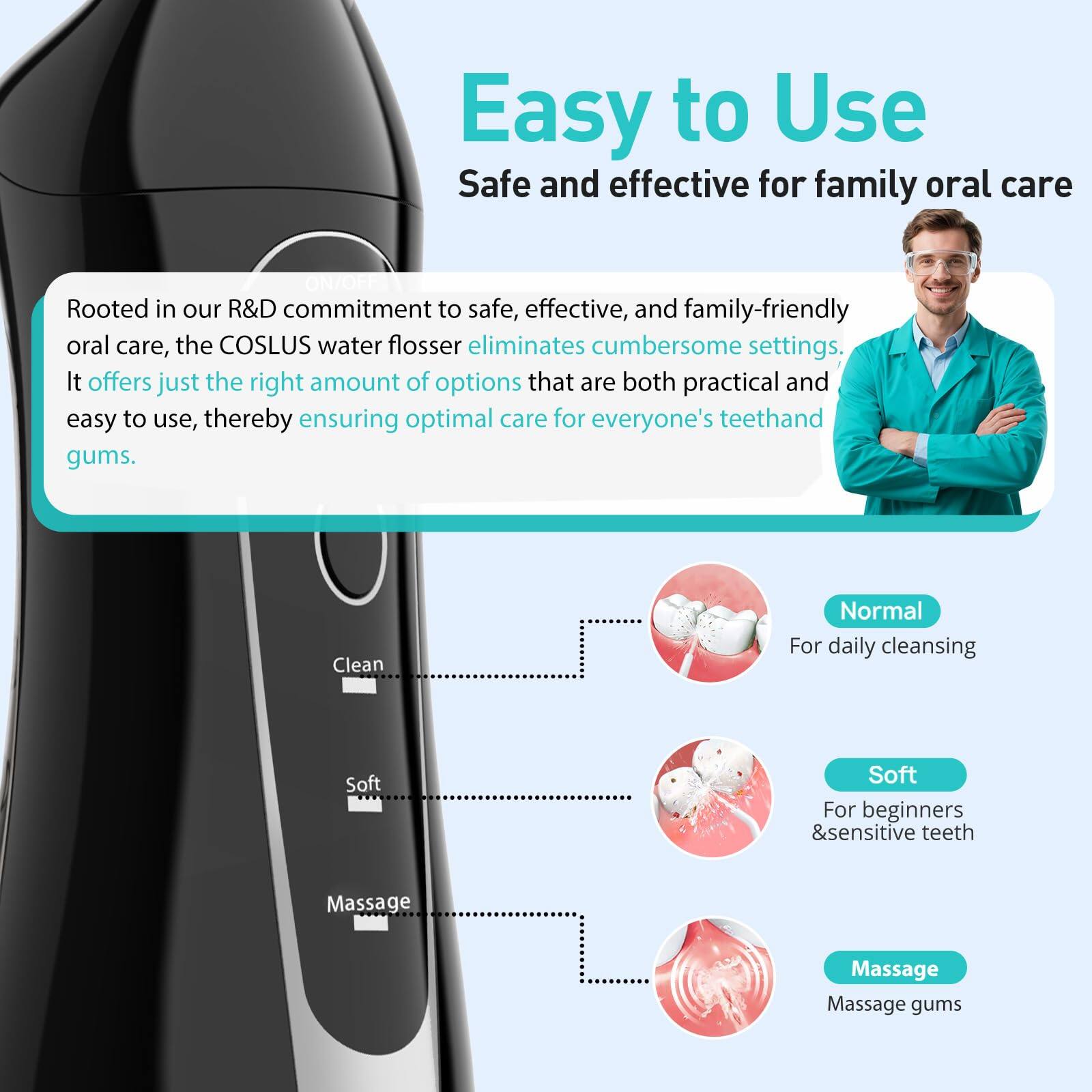 Easy to Use  
Safe and effective for family oral care

Rooted in our R&D commitment to safe, effective, and family-friendly oral care, the COSLUS water flosser eliminates cumbersome settings. It offers just the right amount of options that are both practical and easy to use, thereby ensuring optimal care for everyone's teeth and gums.

- Clean  
  Normal  
  For daily cleansing

- Soft  
  For beginners & sensitive teeth

- Massage  
  Massage gums