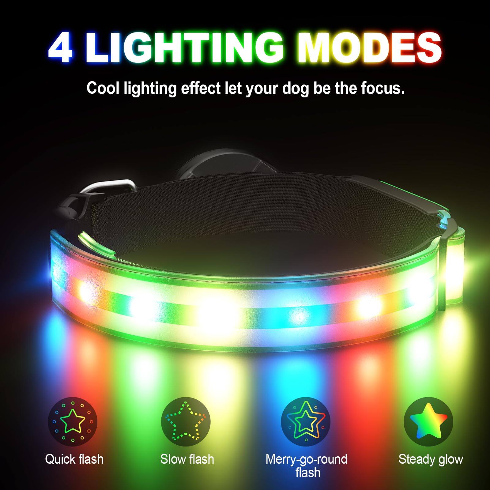 4 LIGHTING MODES  
Cool lighting effect let your dog be the focus.  

- Quick flash  
- Slow flash  
- Merry-go-round flash  
- Steady glow