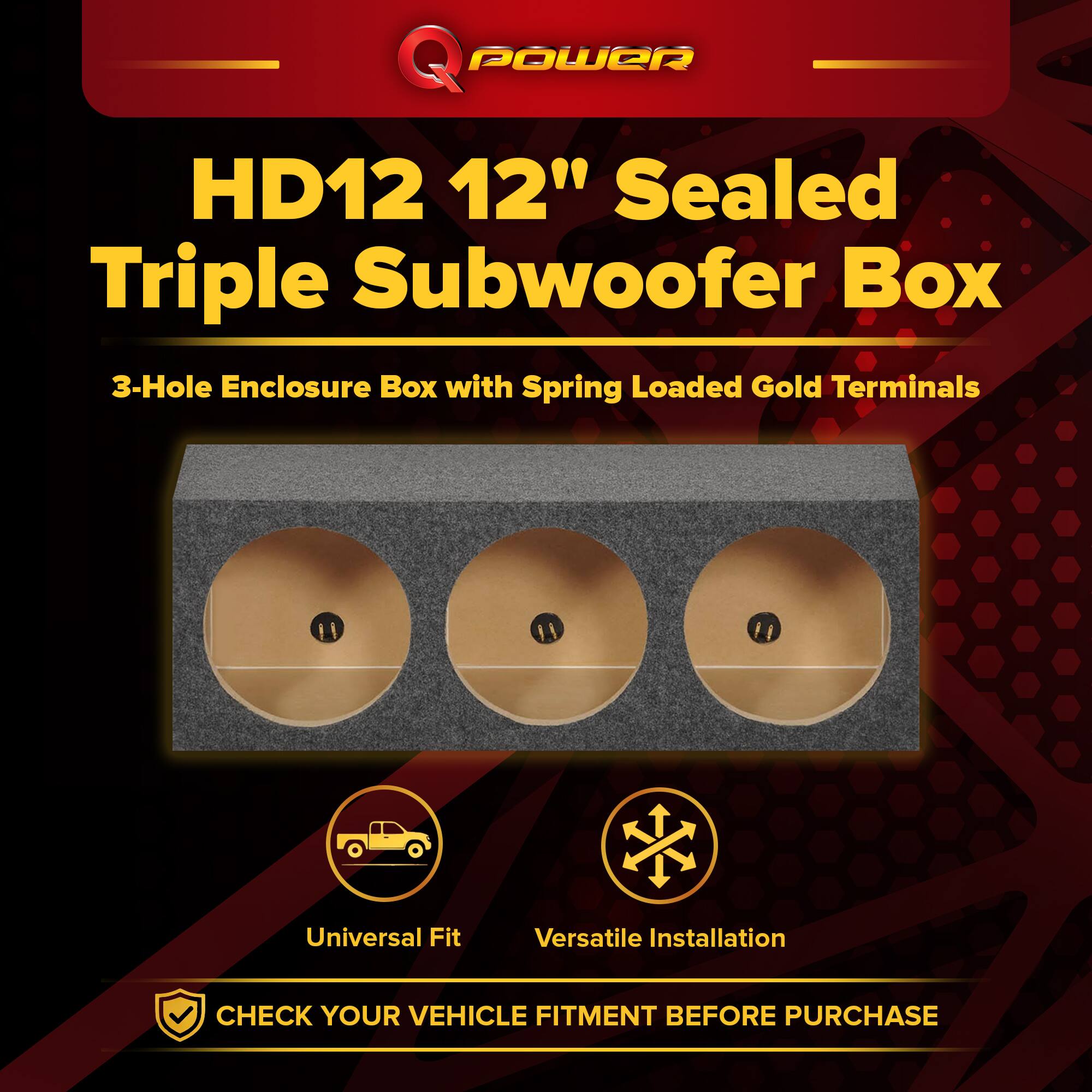Q POWER HD12 12" Sealed Triple Subwoofer Box  
3-Hole Enclosure Box with Spring Loaded Gold Terminals  
Universal Fit  
Versatile Installation  
CHECK YOUR VEHICLE FITMENT BEFORE PURCHASE
