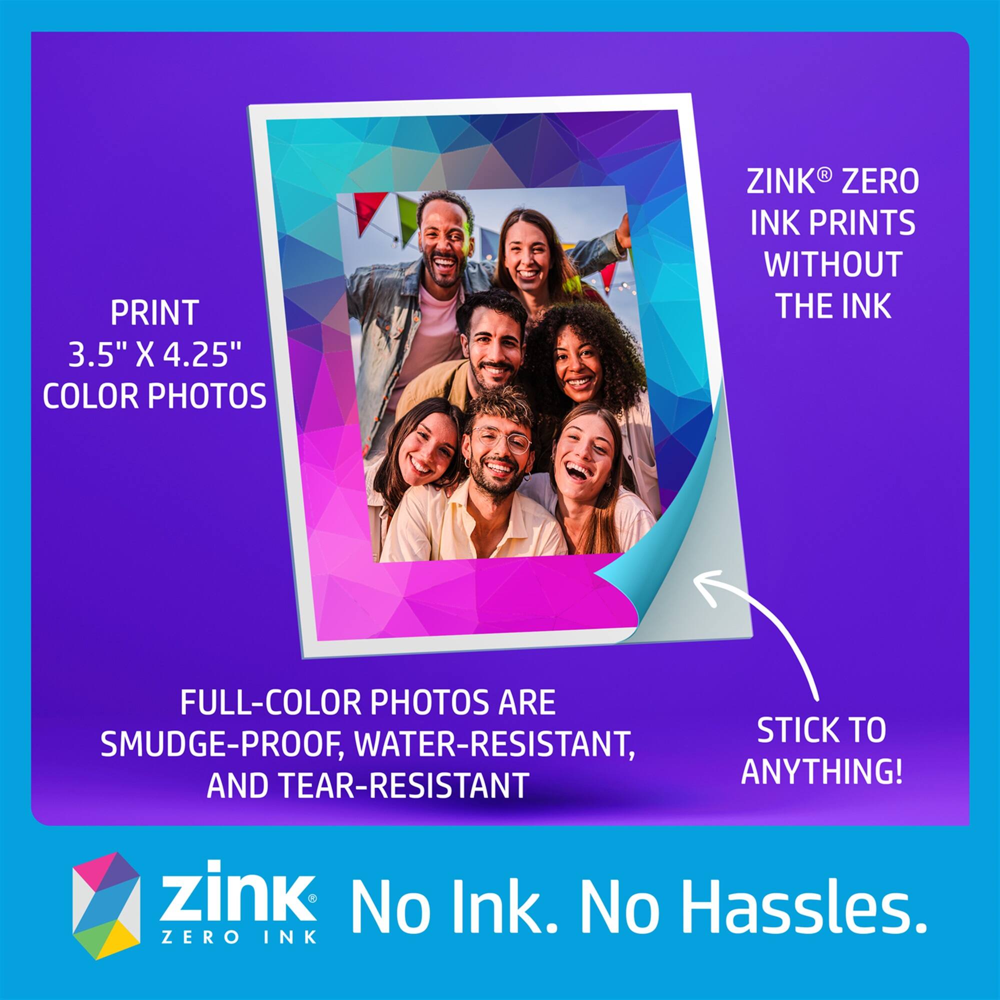 PRINT 3.5" X 4.25" COLOR PHOTOS WITH ZINK ZERO INK PRINTS WITHOUT THE INK. FULL-COLOR PHOTOS ARE SMUDGE-PROOF, WATER-RESISTANT, AND TEAR-RESISTANT. ZINK. NO INK. NO HASSLES.