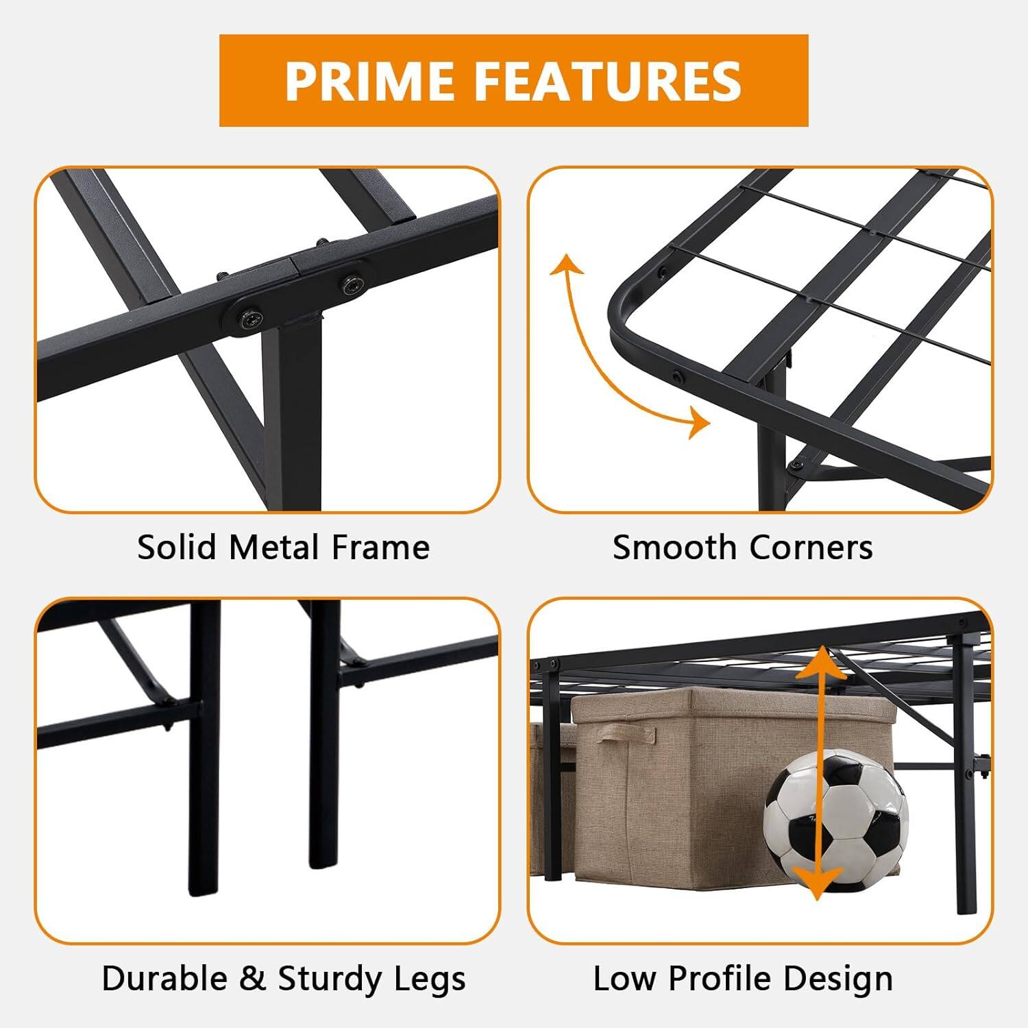 PRIME FEATURES

- Solid Metal Frame
- Smooth Corners
- Durable & Sturdy Legs
- Low Profile Design