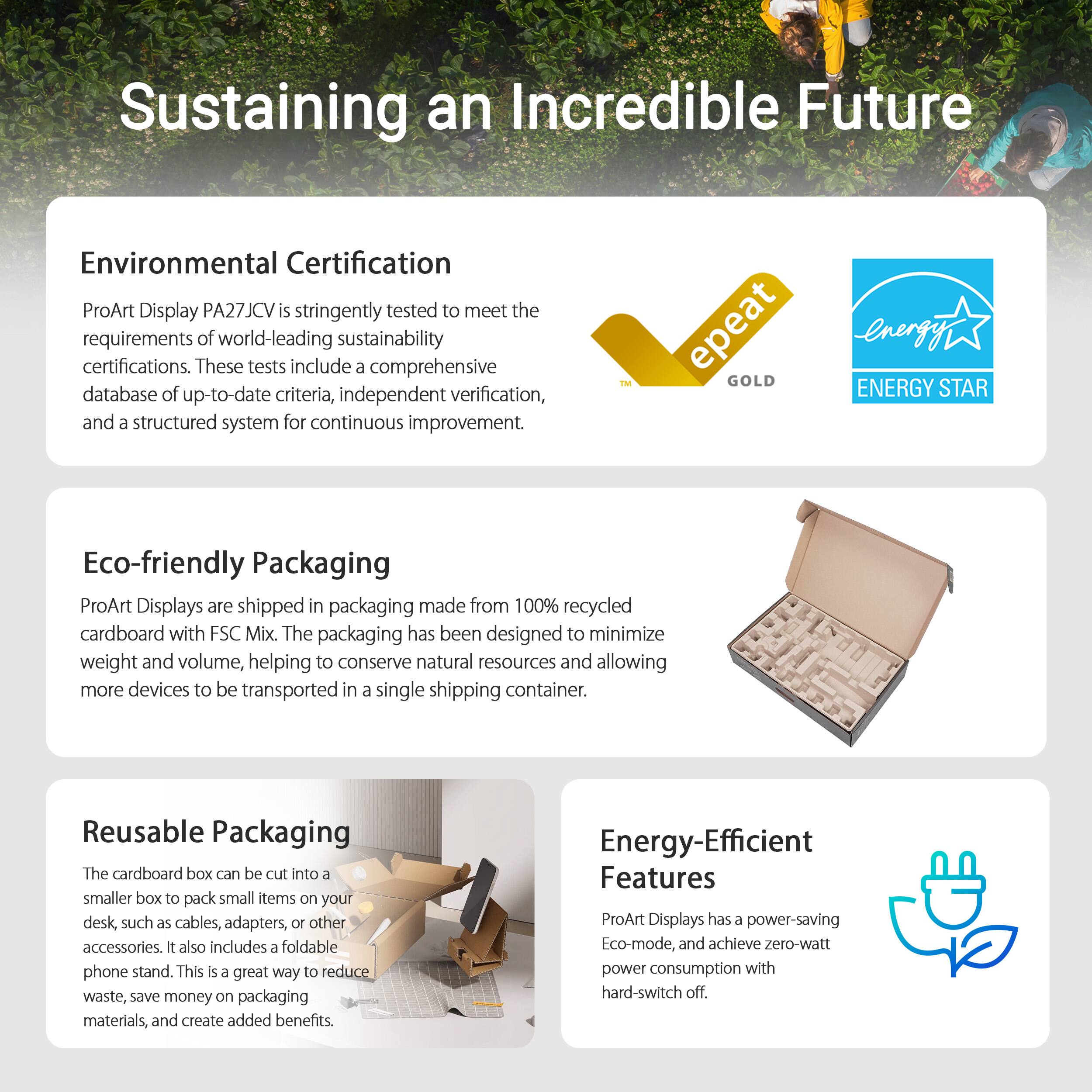 Sustaining an Incredible Future

Environmental Certification
ProArt Display PA27JCV is stringently tested to meet the requirements of world-leading sustainability certifications. These tests include a comprehensive database of up-to-date criteria, independent verification, and a structured system for continuous improvement.

FM epeat GOLD energy ENERGY STAR
Eco-friendly Packaging
ProArt Displays are shipped in packaging made from 100% recycled cardboard with FSC Mix. The packaging has been designed to minimize weight and volume, helping to conserve natural resources and allowing more devices to be transported in a single shipping container.

Reusable Packaging
The cardboard box can be cut into a smaller box to pack small items on your desk, such as cables, adapters, and 10 other accessories. It also includes a foldable phone stand. This is a great way to reduce waste, save money on packaging materials, and create added benefits.

Energy-Efficient Features
ProArt Displays are designed with energy-efficient features, such as LED backlighting and automatic brightness adjustment, which can help reduce energy consumption and lower your carbon footprint.