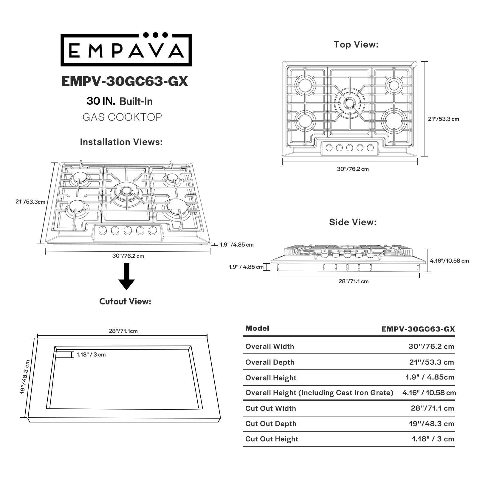 EMPAVA
Top View: EMPV-30GC63-GX 30 IN. Built-In GAS COOKTOP 21"/53.3 cm
Installation Views: 30"/76.2 cm 21"/53.3cm
Side View: H 1.9" 9-/4.85 cm 30"/76.2cm Can 1.9  4.80 Cm 4.16710.58 28"/71.1 mn
Cutout View: 28"/71.1cm
Model EMPV-30GC63-GX 19"/48.3cm 1.18/ cm
Overall Width 30"/76.2 cm
Overall Depth 21"/53.3 cm
Overall Height 1.9" / 4.85cm
Overall Height (Including Cast Iron Grate) 4.16" / 10.58 cm
Cut Out Width 28"/71.1 cm
Cut Out Depth 19"/48.3 cm
Cut Out Height 1.18" / 3 cm