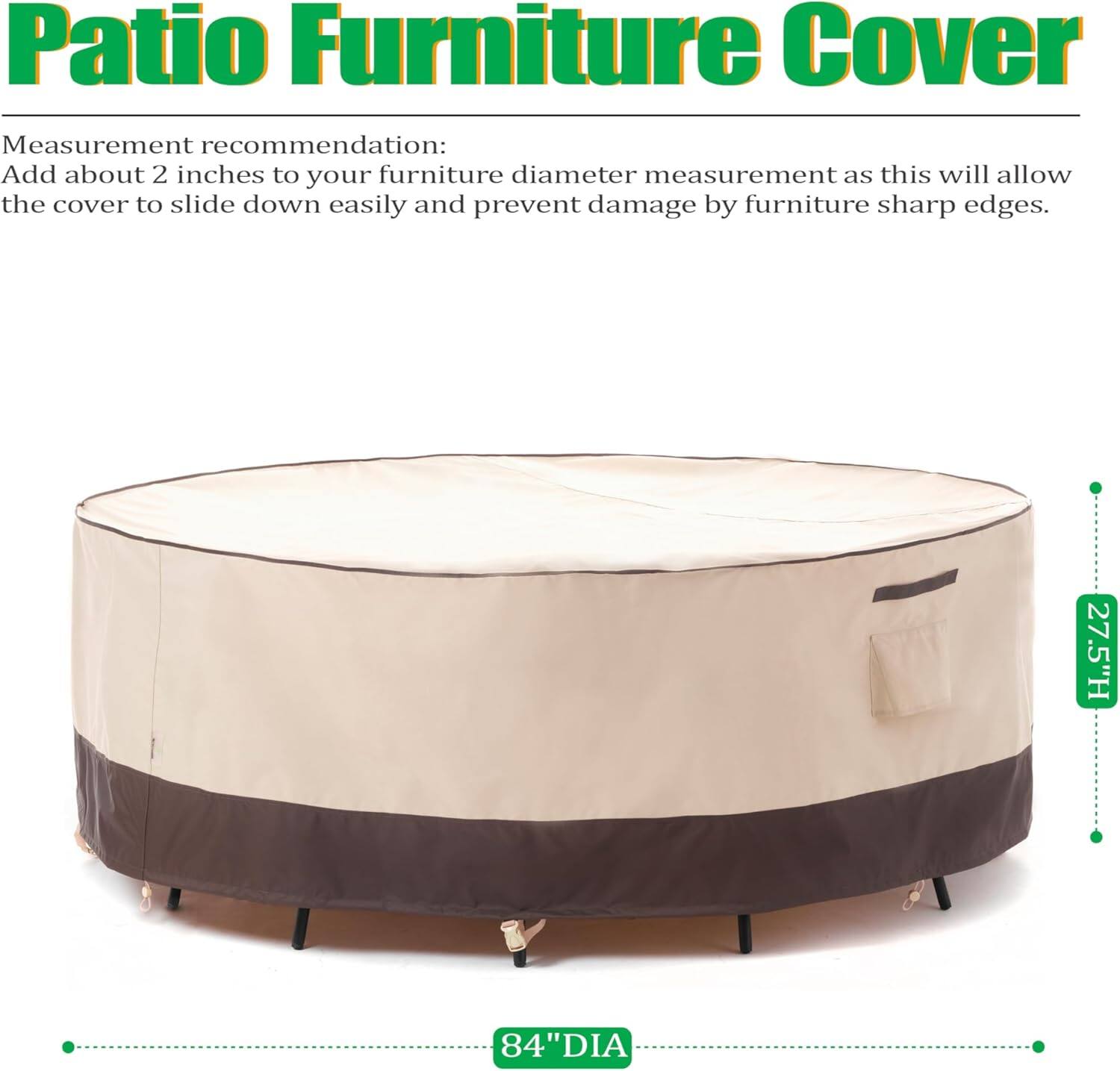 Patio Furniture Cover

Measurement recommendation:
Add about 2 inches to your furniture diameter measurement as this will allow the cover to slide down easily and prevent damage by furniture sharp edges.

27.5"H 84"DIA