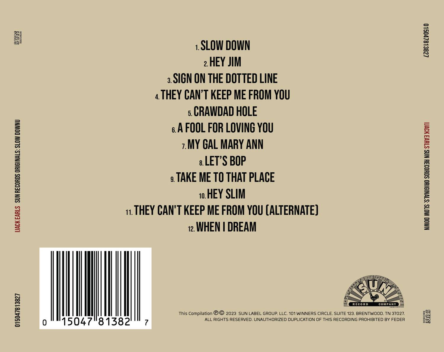 **SUN RECORDS ORIGINALS: SLOW DOWN**

1. SLOW DOWN  
2. HEY JIM  
3. SIGN ON THE DOTTED LINE  
4. THEY CAN'T KEEP ME FROM YOU  
5. CRAWDAD HOLE  
6. A FOOL FOR LOVING YOU  
7. MY GAL MARY ANN  
8. LET'S BOP  
9. TAKE ME TO THAT PLACE  
10. HEY SLIM  
11. THEY CAN'T KEEP ME FROM YOU (ALTERNATE)  
12. WHEN I DREAM  

**This Compilation © 2023 SUN LABEL GROUP, LLC. 101 WINNERS CIRCLE SUITE 123, BRENTWOOD, TN 37027. ALL RIGHTS RESERVED. UNAUTHORIZED DUPLICATION OF THIS RECORDING PROHIBITED BY FEDERAL LAW.**

**SUN RECORDS ORIGINALS: SLOW DOWN**

**SUN RECORDS ORIGINALS: SLOW DOWN**

**SUN RECORDS ORIGINALS: SLOW DOWN**

**SUN RECORDS ORIGINALS: SLOW DOWN**

**SUN RECORDS ORIGINALS: SLOW DOWN**

**SUN RECORDS ORIGINALS: SLOW DOWN**

**SUN RECORDS ORIGINALS: SLOW DOWN**

**SUN RECORDS ORIGINALS: SLOW DOWN**

**SUN RECORDS ORIGINALS: SLOW DOWN**

**SUN RECORDS ORIGINALS: SLOW DOWN**

**SUN RECORDS ORIGINALS: SLOW DOWN**

**SUN RECORDS ORIGINALS: SLOW DOWN**

**SUN RECORDS ORIGINALS: SLOW DOWN**

**SUN RECORDS ORIGINALS: SLOW DOWN**

**SUN RECORDS ORIGINALS: SLOW DOWN**

**SUN RECORDS ORIGINALS: SLOW DOWN**

**SUN RECORDS ORIGINALS: SLOW DOWN**

**SUN RECORDS ORIGINALS: SLOW DOWN**

**SUN RECORDS ORIGINALS: SLOW DOWN**

**SUN RECORDS ORIGINALS: SLOW DOWN**

**SUN RECORDS ORIGINALS: SLOW DOWN**

**SUN RECORDS ORIGINALS: SLOW DOWN**

**SUN RECORDS ORIGINALS: SLOW DOWN**

**SUN RECORDS ORIGINALS: SLOW DOWN**

**SUN RECORDS ORIGINALS: SLOW DOWN**

**SUN RECORDS ORIGINALS: SLOW DOWN**

**SUN RECORDS ORIGINALS: SLOW DOWN**

**S