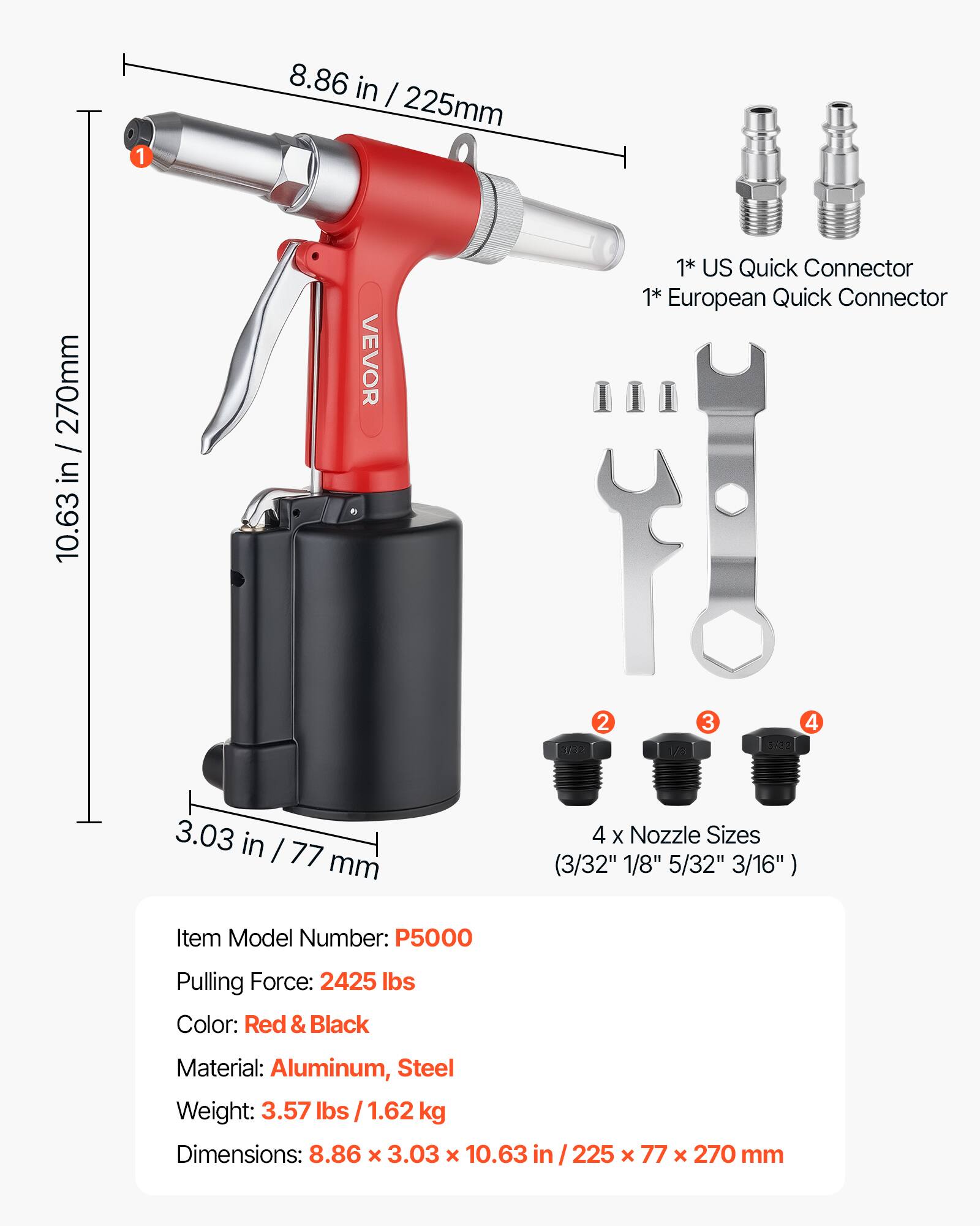 10.63 in / 270mm  
270mm in 10.63  
1  
8.86 in / 225mm  
VEVOR  
2 1/12  
1* US Quick Connector  
1* European Quick Connector  
3  
4  
5/02 yo  
3.03 in / 77 mm  
4 X Nozzle Sizes (3/32" 1/8" 5/32" 3/16")  
Item Model Number: P5000  
Pulling Force: 2425 lbs  
Color: Red & Black  
Material: Aluminum, Steel  
Weight: 3.57 lbs / 1.62 kg  
Dimensions: 8.86 x 3.03 x 10.63 in / 225 x 77 x 270 mm