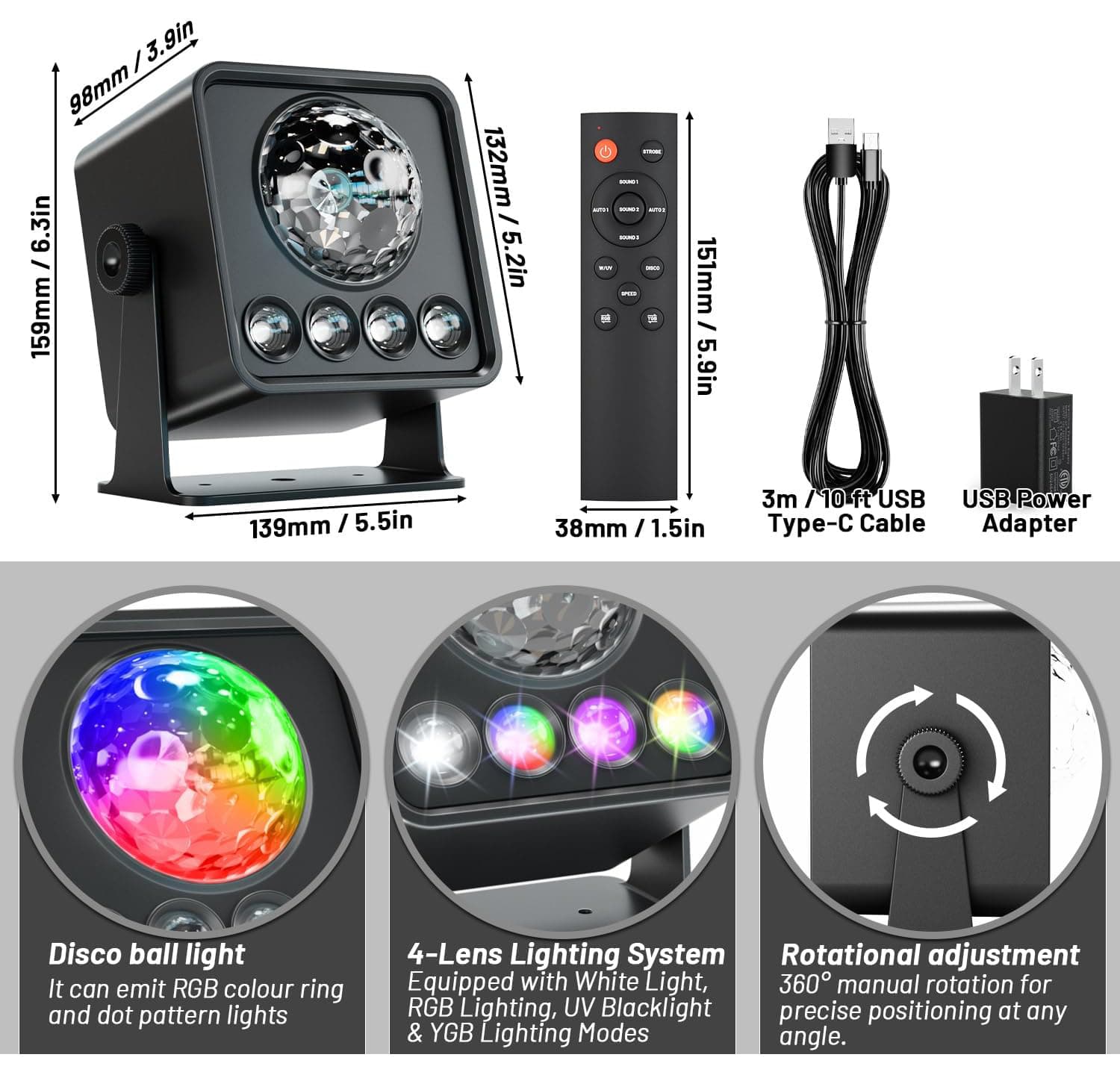 / 3.9in 98mm/3.9in 98mm 6.3in / 159mm 132mm / 5.2in - - - - ... - - - - - W 151mm I 5.9in 139mm I 5.5in 38mm I 1.5in 3m /10 ft USB y- Cable USB Power Adapter Disco ball light It can emit RGB colour ring and dot pattern lights 4-Lens Lighting System Rotational adjustment Equipped with White Light, 360 manual rotation for RGB Lighting, UV Blacklight precise positioning at any & YGB Lighting Modes angle.