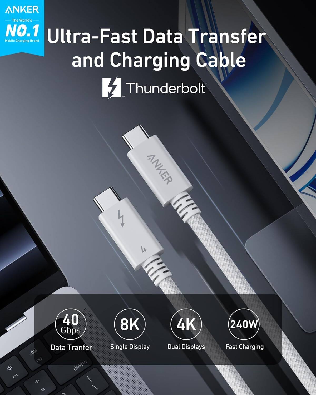 ANKER  
The World's NO.1 Ultra-Fast Data Transfer Mobile Charging Brand  

Ultra-Fast Data Transfer and Charging Cable  
Thunderbolt™  

40 Gbps  
8K  
4K  
240W  

Data Transfer  
Single Display  
Dual Displays  
Fast Charging