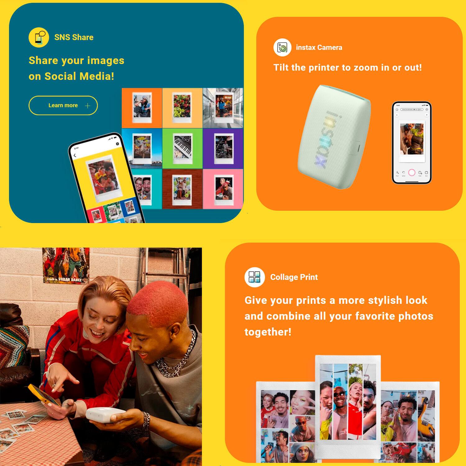 SNS Share: Share your images on Social Media! Learn more

Instax Camera: Tilt the printer to zoom in or out!

Collage Print: Give your prints a more stylish look and combine all your favorite photos together!