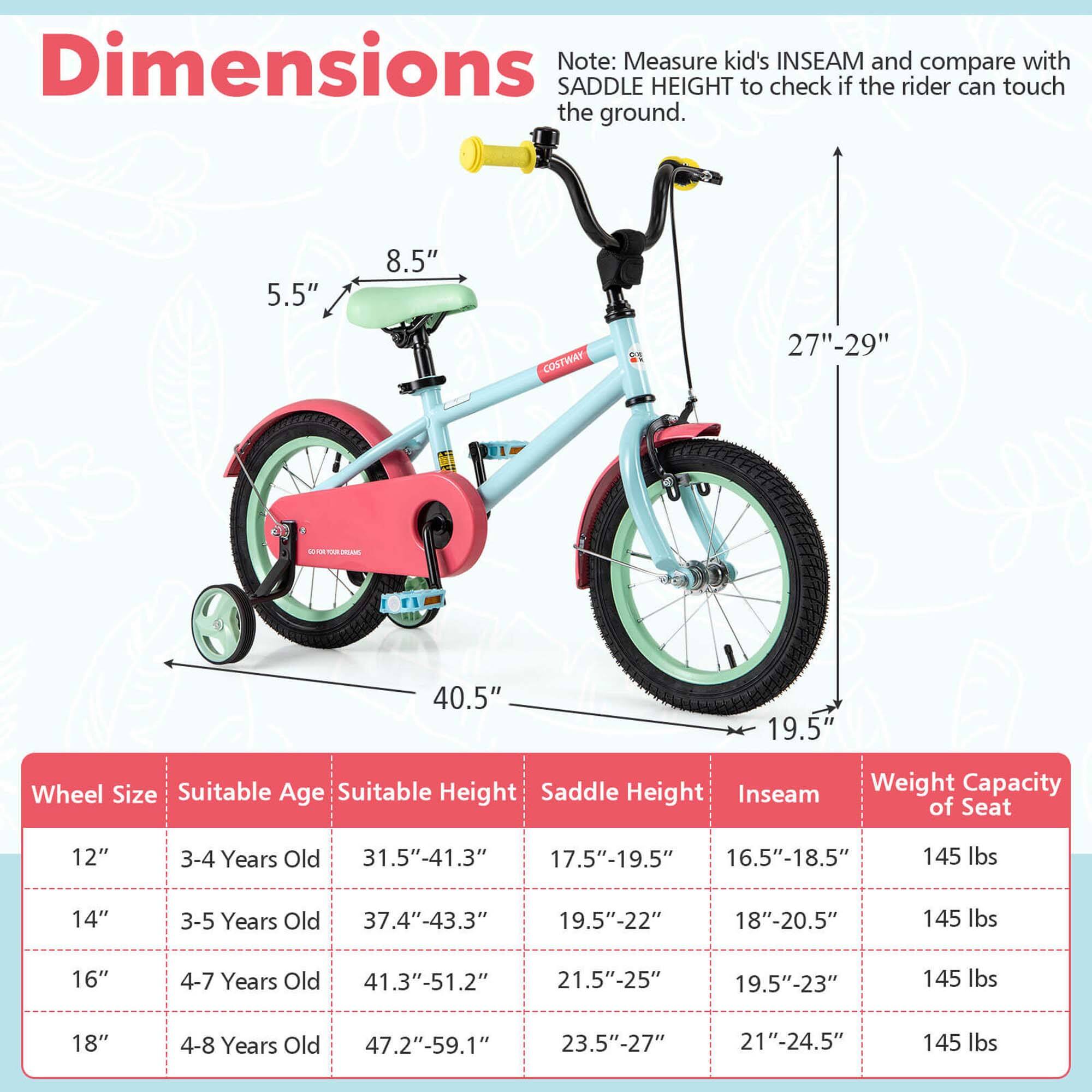 **Dimensions**

Note: Measure kid's INSEAM and compare with SADDLE HEIGHT to check if the rider can touch the ground.

- 5.5"
- 8.5"
- 27"-29"
- 40.5"
- 19.5"

**Wheel Size** | **Suitable Age** | **Suitable Height** | **Saddle Height** | **Inseam** | **Weight Capacity of Seat**
--- | --- | --- | --- | --- | ---
12" | 3-4 Years Old | 31.5"-41.3" | 17.5"-19.5" | 16.5"-18.5" | 145 lbs
14" | 3-5 Years Old | 37.4"-43.3" | 19.5"-22" | 18"-20.5" | 145 lbs
16" | 4-7 Years Old | 41.3"-51.2" | 21.5"-25" | 19.5"-23" | 14