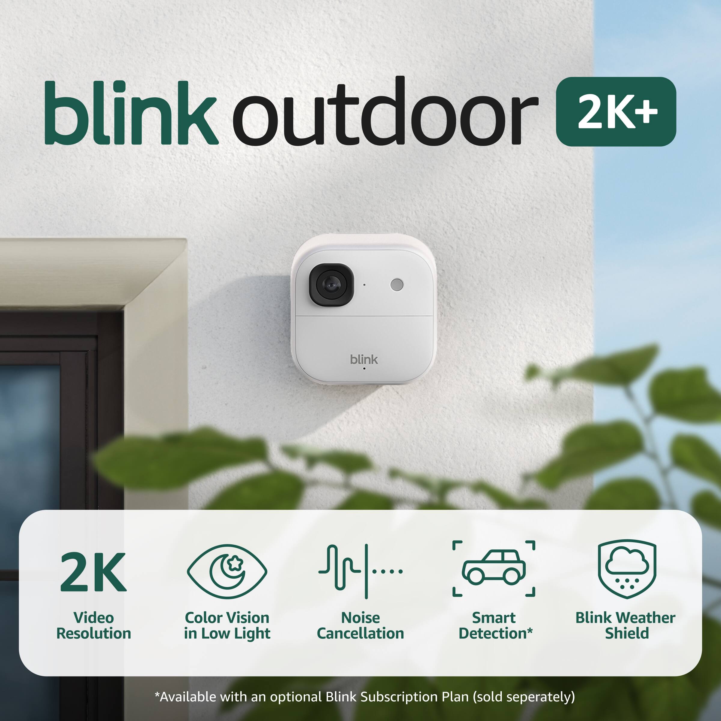 blink outdoor 2K+  
blink 2K Video Resolution  
Color Vision in Low Light  
Noise Cancellation  
Smart Detection*  
Blink Weather Shield  
*Available with an optional Blink Subscription Plan (sold separately)