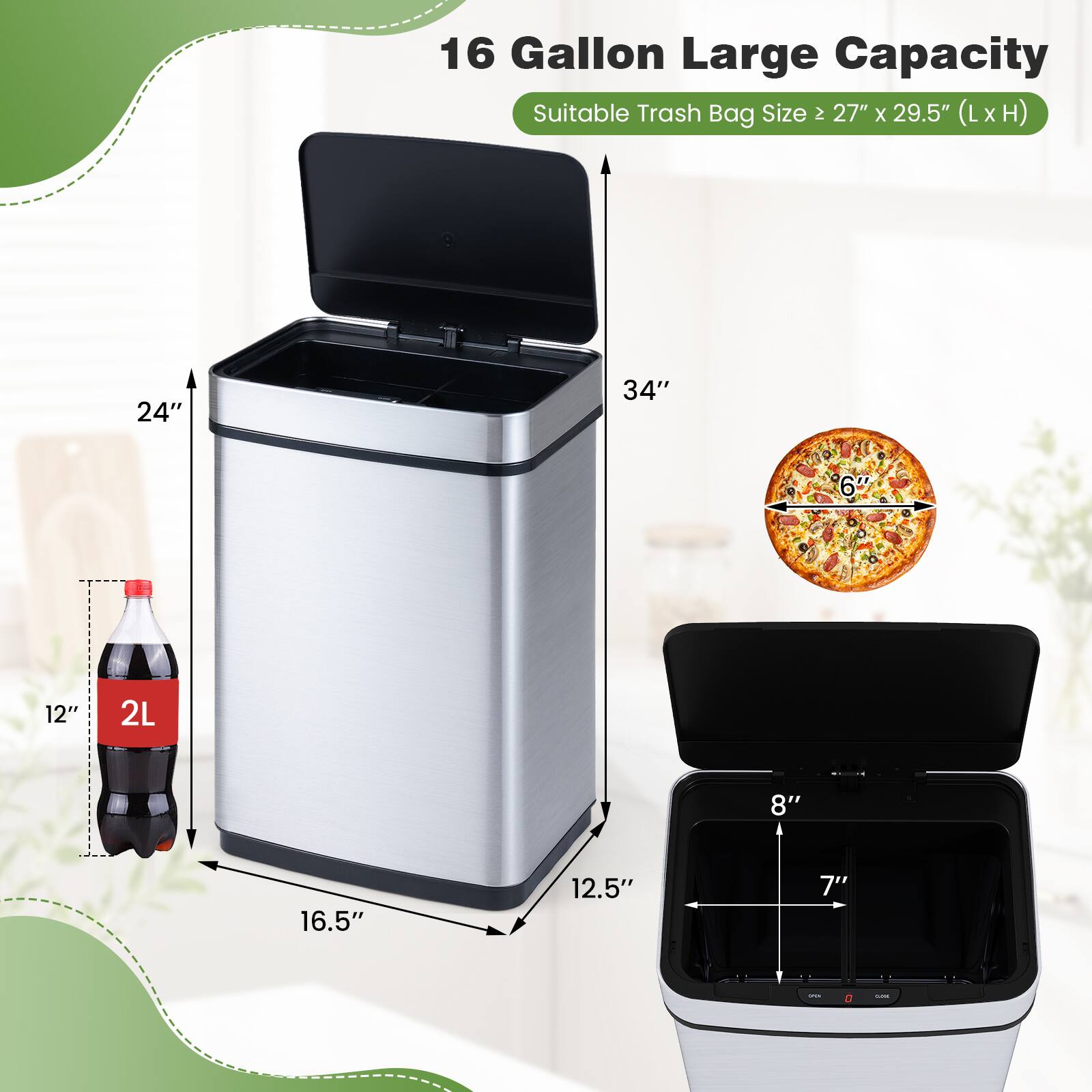 16 Gallon Large Capacity  
Suitable Trash Bag Size: 27" x 29.5" (L x H)  

Dimensions:  
- Height: 34"  
- Width: 24"  
- Depth: 16.5"  
- Interior: 12.5" (W) x 8" (D) x 7" (H)  

Other:  
- 2L bottle fits inside