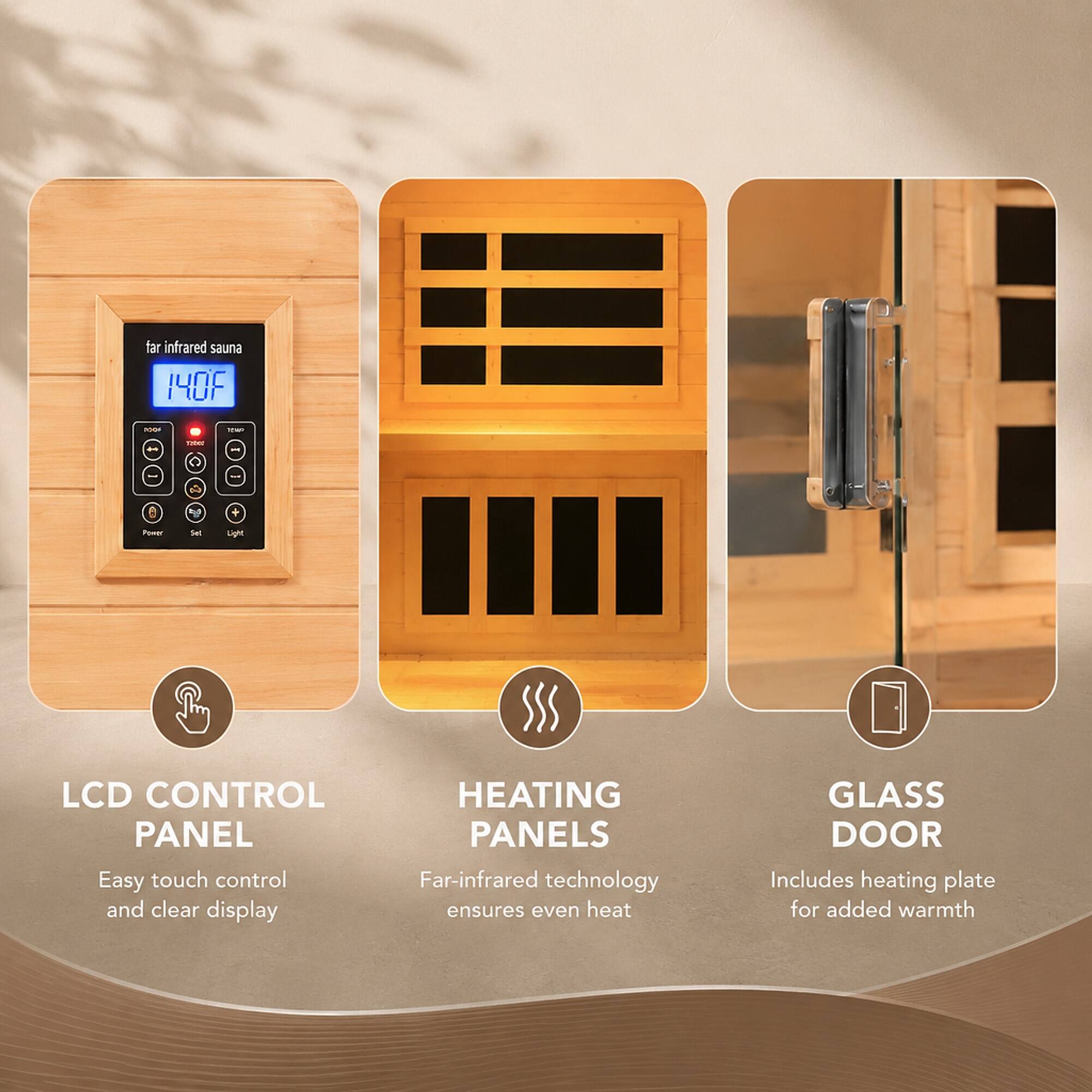 far infrared sauna 140F

100
10
TODOS

Power
Set
Light

LCD CONTROL PANEL
Easy touch control and clear display

HEATING PANELS
Far-infrared technology ensures even heat

GLASS DOOR
Includes heating plate for added warmth