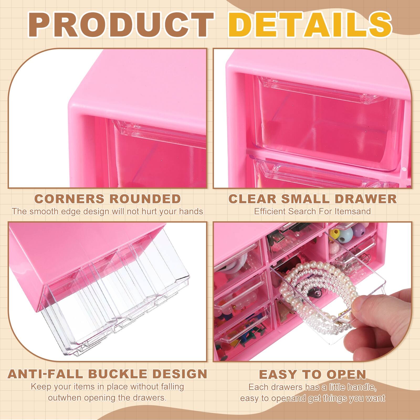 PRODUCT DETAILS

- CORNERS ROUNDED  
  The smooth edge design will not hurt your hands

- CLEAR SMALL DRAWER  
  Efficient Search For Items

- ANTI-FALL BUCKLE DESIGN  
  Keep your items in place without falling out when opening the drawers

- EASY TO OPEN  
  Each drawer has a little handle, easy to open and get things you want