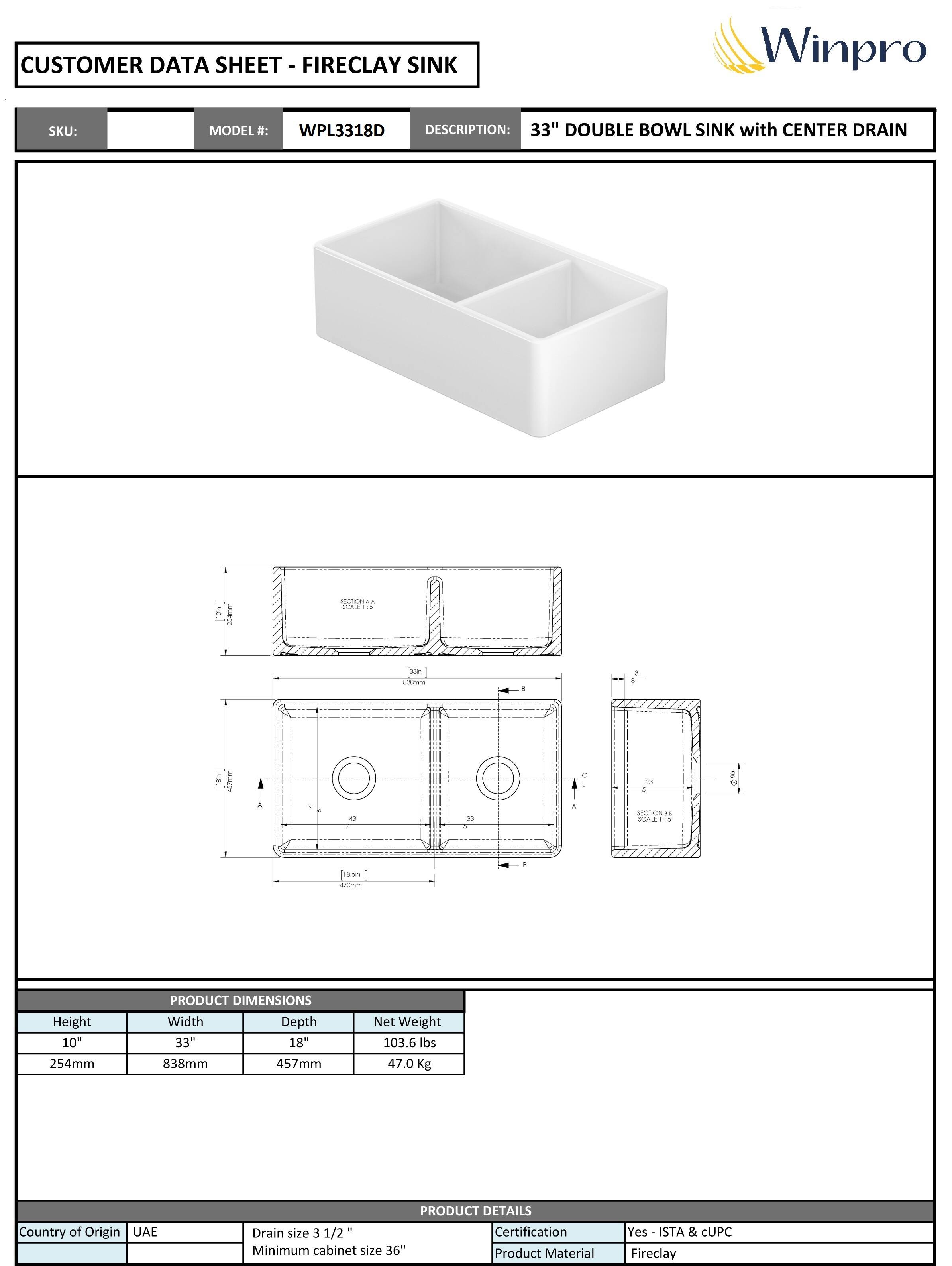 **CUSTOMER DATA SHEET - FIRECLAY SINK**

**SKU:**  
**MODEL #:** WPL3318D  
**DESCRIPTION:** 33" DOUBLE BOWL SINK with CENTER DRAIN

---

**PRODUCT DIMENSIONS**

- Height: 10" (254mm)
- Width: 33" (838mm)
- Depth: 18" (457mm)
- Net Weight: 103.6 lbs (47.0 Kg)

---

**PRODUCT DETAILS**

- Country of Origin: UAE
- Drain size: 3 1/2"
- Minimum cabinet size: 36"
- Certification: Yes - ISTA & cUPC
- Product Material: Fireclay
