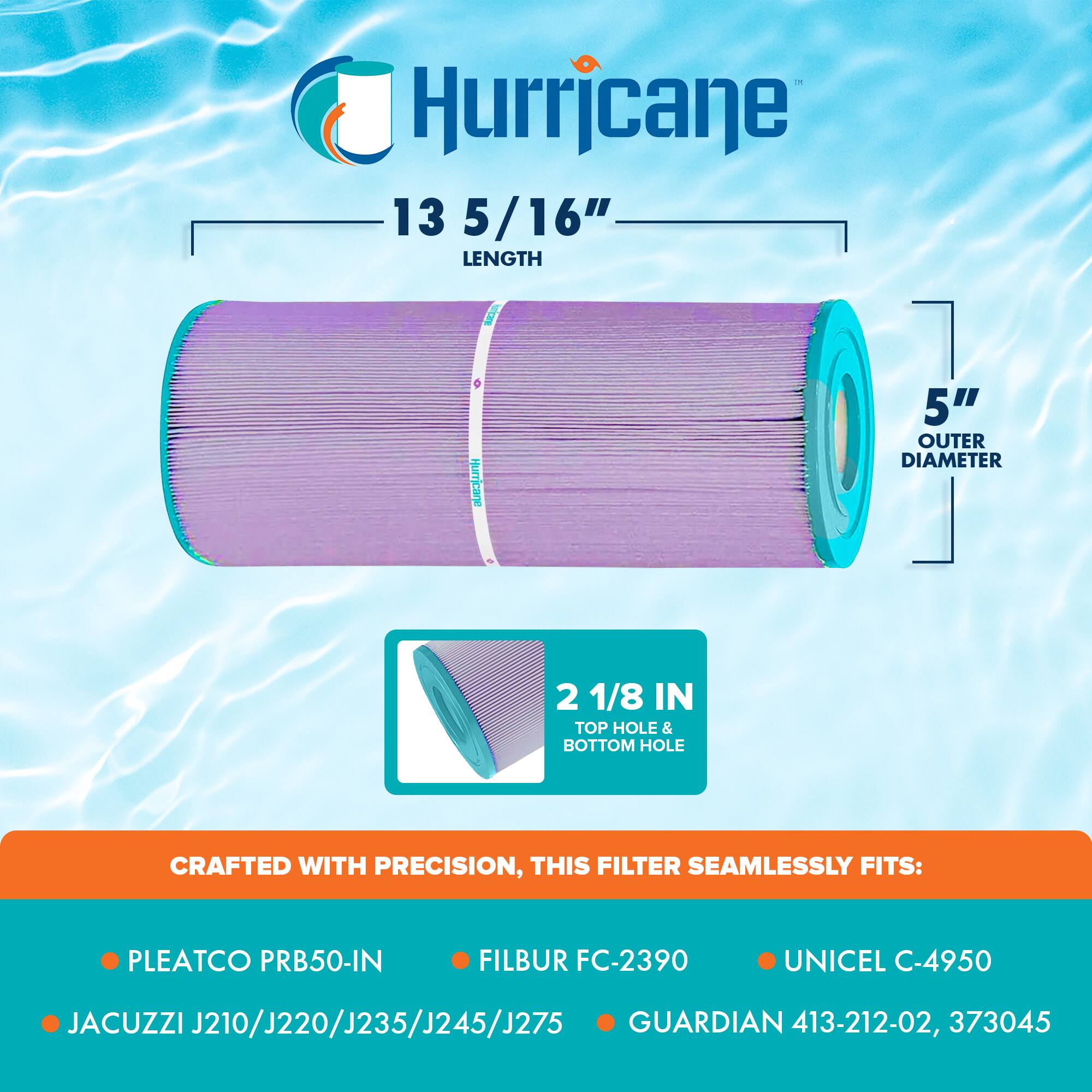 Hurricane  
13 5/16" LENGTH  
5" OUTER DIAMETER  
2 1/8 IN TOP HOLE & BOTTOM HOLE  

CRAFTED WITH PRECISION, THIS FILTER SEAMLESSLY FITS:  
- PLEATCO PRB50-IN  
- FILBUR FC-2390  
- UNICEL C-4950  
- JACUZZI J210/J220/J235/J245/J275  
- GUARDIAN 413-212-02, 373045