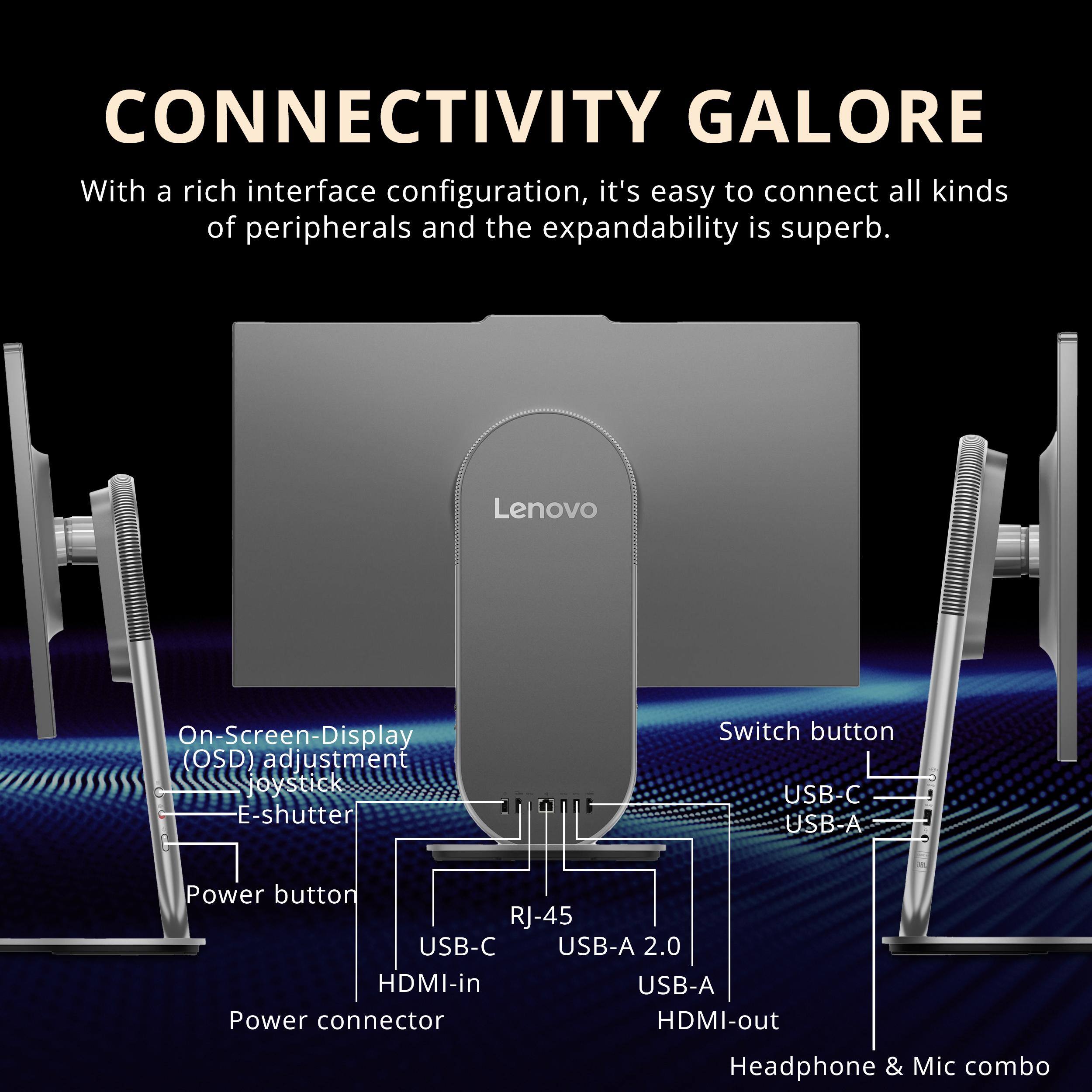 CONNECTIVITY GALORE

With a rich interface configuration, it's easy to connect all kinds of peripherals and the expandability is superb.

- Lenovo On-Screen-Display (OSD) adjustment joystick
- E-shutter Switch button
- USB-C
- USB-A
- Power button
- RJ-45
- USB-C
- USB-A 2.0
- HDMI-in
- USB-A
- Power connector
- HDMI-out
- Headphone & Mic combo