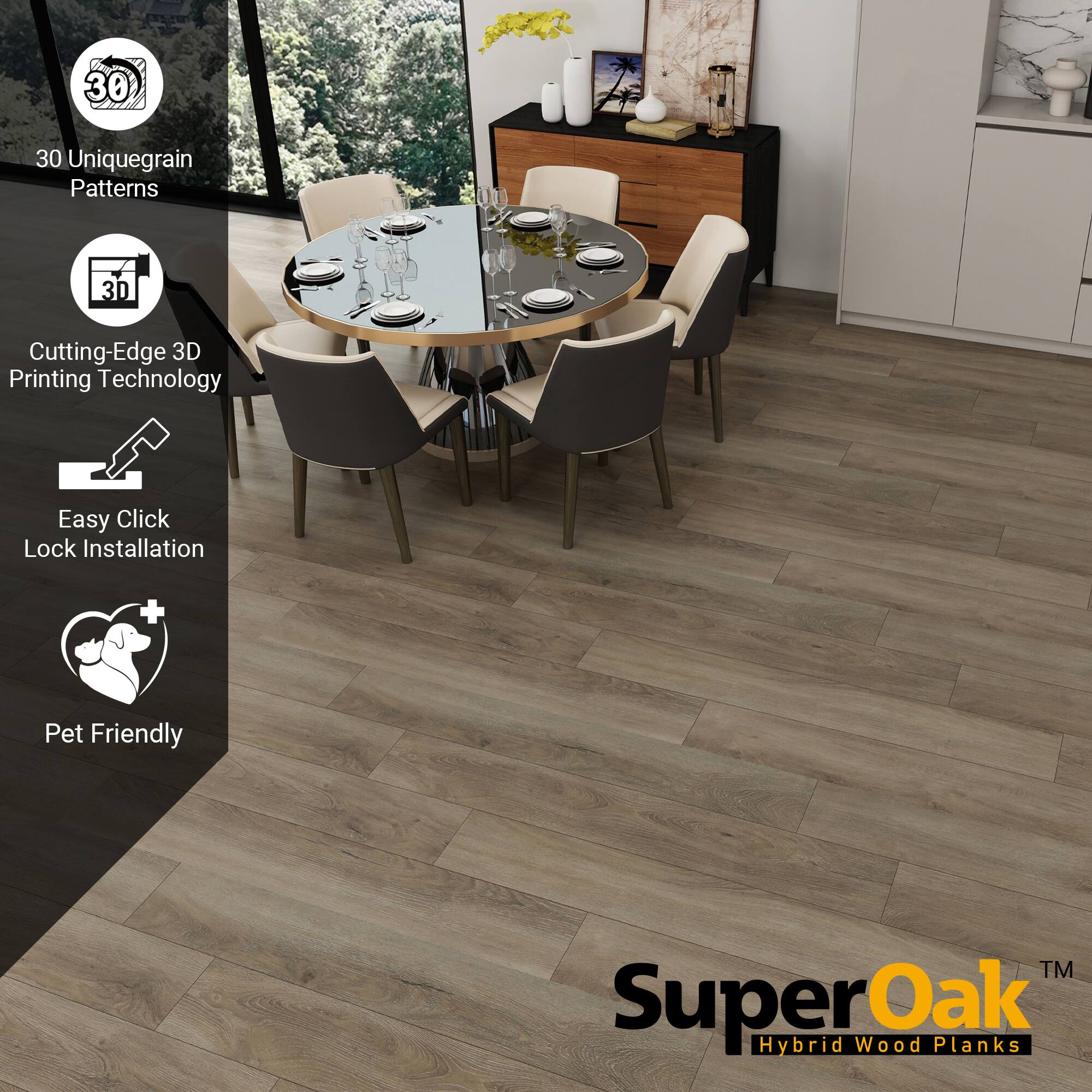 30 Unique Grain Patterns  
Cutting-Edge 3D Printing Technology  
Easy Click Lock Installation  
Pet Friendly  

SuperOak™  
Hybrid Wood Planks