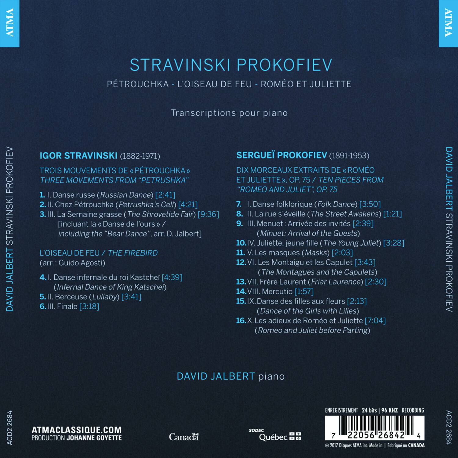 **STRAVINSKI PROKOFIEV**

**PÉTROUCHKA - L'OISEAU DE FEU - ROMÉO ET JULIETTE**

Transcriptions pour piano

---

**IGOR STRAVINSKI (1882-1971)**

**TROIS MOUVEMENTS DE « PÉTROUCHKA »**  
**THREE MOVEMENTS FROM "PETRUSHKA"**

1. I. Danse russe (Russian Dance) [2:41]  
2. II. Chez Pétrouchka (Petrushka's Cell) [4:21]  
3. III. La Semaine grasse (The Shrovetide Fair) [9:36]  
   *including the "Bear Dance", arr. D. Jalbert*  
   - Menuet: Arrivée des invités [2:39] (Minuet: Arrival of the Guests)

**L'OISEAU DE FEU / THE FIREBIRD**  
(arr.: Guido Agosti)

4. I. Danse infernale du roi Kastchéi [4:39] (Infernal Dance of King Kastché