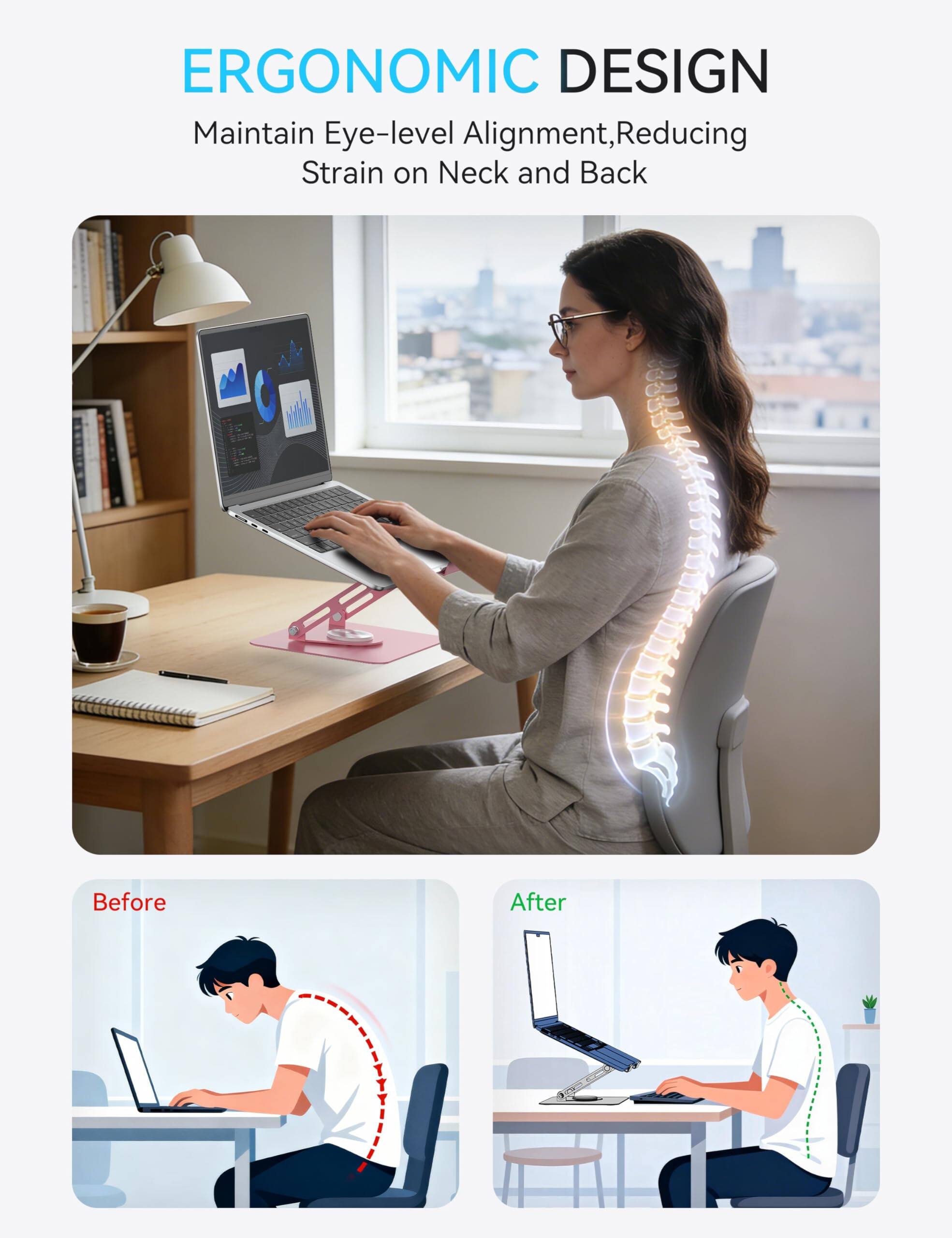 ERGONOMIC DESIGN  
Maintain Eye-level Alignment, Reducing Strain on Neck and Back  

Before  
After