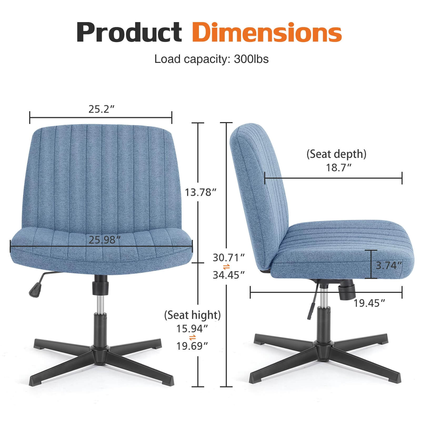 Product Dimensions  
Load capacity: 300lbs  
- Seat depth: 18.7"  
- Seat height: 15.94"  
- Overall height: 34.45"  
- Width: 25.2"  
- Depth: 25.98"  
- Armrest height: 3.74"  
- Base width: 19.45"